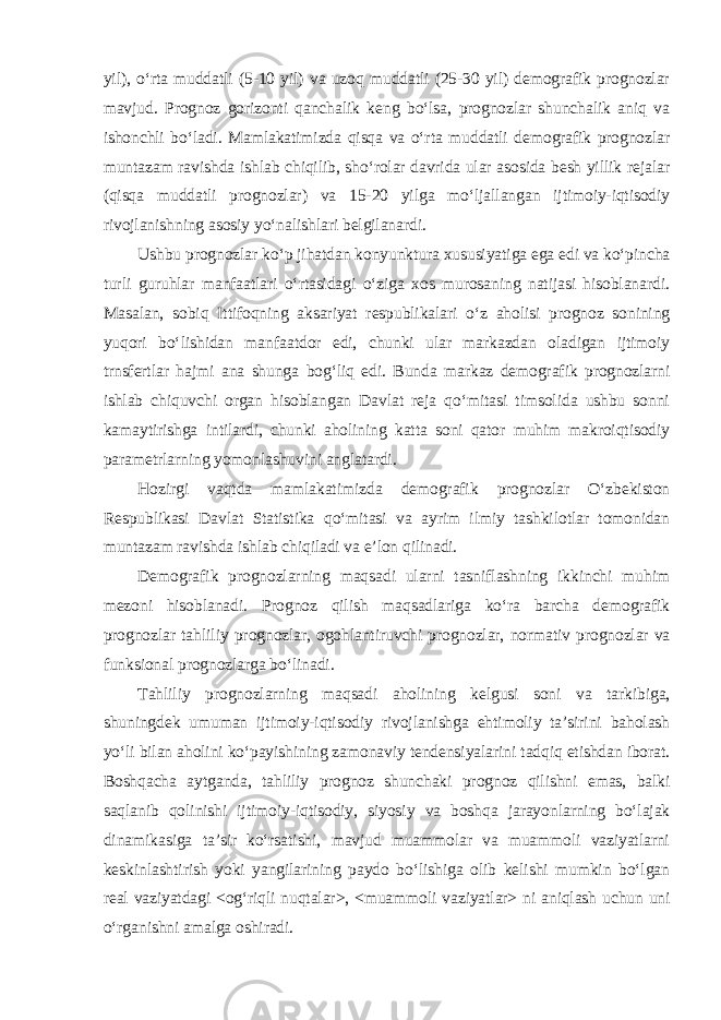 yil), o‘rta muddatli (5-10 yil) va uzoq muddatli (25-30 yil) demografik prognozlar mavjud. Prognoz gorizonti qanchalik keng bo‘lsa, prognozlar shunchalik aniq va ishonchli bo‘ladi. Mamlakatimizda qisqa va o‘rta muddatli demografik prognozlar muntazam ravishda ishlab chiqilib, sho‘rolar davrida ular asosida besh yillik rejalar (qisqa muddatli prognozlar) va 15-20 yilga mo‘ljallangan ijtimoiy-iqtisodiy rivojlanishning asosiy yo‘nalishlari belgilanardi. Ushbu prognozlar ko‘p jihatdan konyunktura xususiyatiga ega edi va ko‘pincha turli guruhlar manfaatlari o‘rtasidagi o‘ziga xos murosaning natijasi hisoblanardi. Masalan, sobiq Ittifoqning aksariyat respublikalari o‘z aholisi prognoz sonining yuqori bo‘lishidan manfaatdor edi, chunki ular markazdan oladigan ijtimoiy trnsfertlar hajmi ana shunga bog‘liq edi. Bunda markaz demografik prognozlarni ishlab chiquvchi organ hisoblangan Davlat reja qo‘mitasi timsolida ushbu sonni kamaytirishga intilardi, chunki aholining katta soni qator muhim makroiqtisodiy parametrlarning yomonlashuvini anglatardi. Hozirgi vaqtda mamlakatimizda demografik prognozlar O‘zbekiston Respublikasi Davlat Statistika qo‘mitasi va ayrim ilmiy tashkilotlar tomonidan muntazam ravishda ishlab chiqiladi va e’lon qilinadi. Demografik prognozlarning maqsadi ularni tasniflashning ikkinchi muhim mezoni hisoblanadi. Prognoz qilish maqsadlariga ko‘ra barcha demografik prognozlar tahliliy prognozlar, ogohlantiruvchi prognozlar, normativ prognozlar va funksional prognozlarga bo‘linadi. Tahliliy prognozlarning maqsadi aholining kelgusi soni va tarkibiga, shuningdek umuman ijtimoiy-iqtisodiy rivojlanishga ehtimoliy ta’sirini baholash yo‘li bilan aholini ko‘payishining zamonaviy tendensiyalarini tadqiq etishdan iborat. Boshqacha aytganda, tahliliy prognoz shunchaki prognoz qilishni emas, balki saqlanib qolinishi ijtimoiy-iqtisodiy, siyosiy va boshqa jarayonlarning bo‘lajak dinamikasiga ta’sir ko‘rsatishi, mavjud muammolar va muammoli vaziyatlarni keskinlashtirish yoki yangilarining paydo bo‘lishiga olib kelishi mumkin bo‘lgan real vaziyatdagi <og‘riqli nuqtalar>, <muammoli vaziyatlar> ni aniqlash uchun uni o‘rganishni amalga oshiradi. 