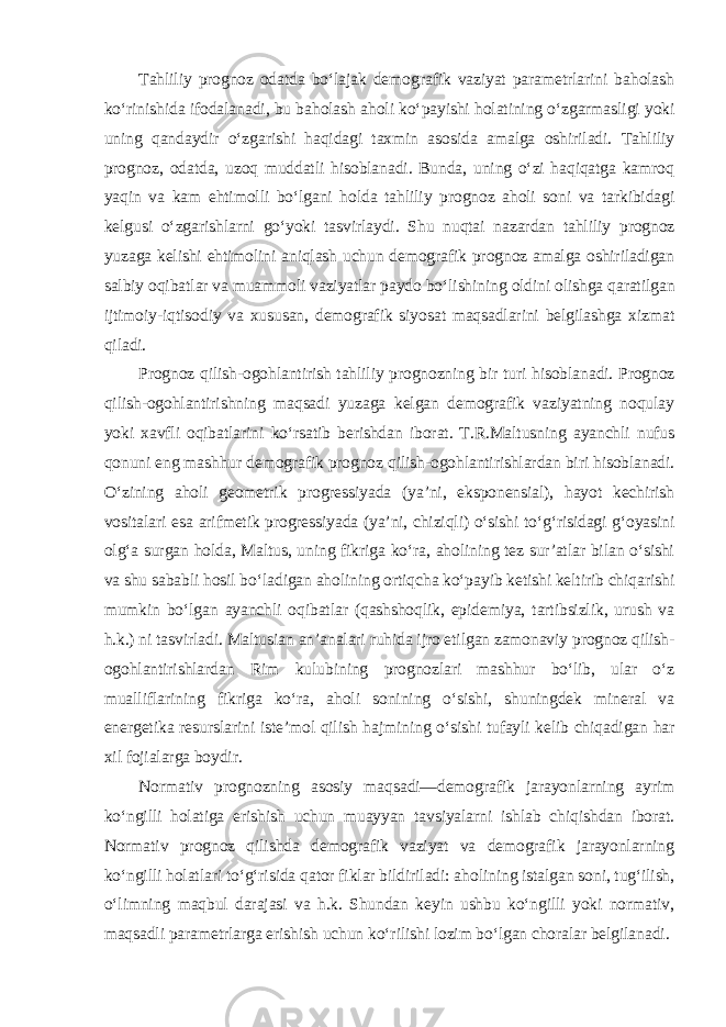 Tahliliy prognoz odatda bo‘lajak demografik vaziyat parametrlarini baholash ko‘rinishida ifodalanadi, bu baholash aholi ko‘payishi holatining o‘zgarmasligi yoki uning qandaydir o‘zgarishi haqidagi taxmin asosida amalga oshiriladi. Tahliliy prognoz, odatda, uzoq muddatli hisoblanadi. Bunda, uning o‘zi haqiqatga kamroq yaqin va kam ehtimolli bo‘lgani holda tahliliy prognoz aholi soni va tarkibidagi kelgusi o‘zgarishlarni go‘yoki tasvirlaydi. Shu nuqtai nazardan tahliliy prognoz yuzaga kelishi ehtimolini aniqlash uchun demografik prognoz amalga oshiriladigan salbiy oqibatlar va muammoli vaziyatlar paydo bo‘lishining oldini olishga qaratilgan ijtimoiy-iqtisodiy va xususan, demografik siyosat maqsadlarini belgilashga xizmat qiladi. Prognoz qilish-ogohlantirish tahliliy prognozning bir turi hisoblanadi. Prognoz qilish-ogohlantirishning maqsadi yuzaga kelgan demografik vaziyatning noqulay yoki xavfli oqibatlarini ko‘rsatib berishdan iborat. T.R.Maltusning ayanchli nufus qonuni eng mashhur demografik prognoz qilish-ogohlantirishlardan biri hisoblanadi. O‘zining aholi geometrik progressiyada (ya’ni, eksponensial), hayot kechirish vositalari esa arifmetik progressiyada (ya’ni, chiziqli) o‘sishi to‘g‘risidagi g‘oyasini olg‘a surgan holda, Maltus, uning fikriga ko‘ra, aholining tez sur’atlar bilan o‘sishi va shu sababli hosil bo‘ladigan aholining ortiqcha ko‘payib ketishi keltirib chiqarishi mumkin bo‘lgan ayanchli oqibatlar (qashshoqlik, epidemiya, tartibsizlik, urush va h.k.) ni tasvirladi. Maltusian an’analari ruhida ijro etilgan zamonaviy prognoz qilish- ogohlantirishlardan Rim kulubining prognozlari mashhur bo‘lib, ular o‘z mualliflarining fikriga ko‘ra, aholi sonining o‘sishi, shuningdek mineral va energetika resurslarini iste’mol qilish hajmining o‘sishi tufayli kelib chiqadigan har xil fojialarga boydir. Normativ prognozning asosiy maqsadi—demografik jarayonlarning ayrim ko‘ngilli holatiga erishish uchun muayyan tavsiyalarni ishlab chiqishdan iborat. Normativ prognoz qilishda demografik vaziyat va demografik jarayonlarning ko‘ngilli holatlari to‘g‘risida qator fiklar bildiriladi: aholining istalgan soni, tug‘ilish, o‘limning maqbul darajasi va h.k. Shundan keyin ushbu ko‘ngilli yoki normativ, maqsadli parametrlarga erishish uchun ko‘rilishi lozim bo‘lgan choralar belgilanadi. 