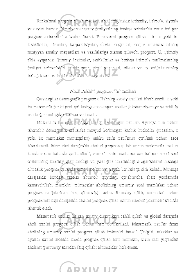 Funksional prognoz qilish maqsadi aholi to‘g‘risida iqtisodiy, ijtimoiy, siyosiy va davlat hamda ijtimoiy boshqaruv faoliyatining boshqa sohalarida zarur bo‘lgan prognoz axborotini olishdan iborat. Funksional prognoz qilish - bu u yoki bu tashkilotlar, firmalar, korporatsiyalar, davlat organlari, o‘quv muassasalarining muayyan amaliy maqsadlari va vazifalariga xizmat qiluvchi prognoz. U, ijtimoiy tilda aytganda, ijtimoiy institutlar, tashkilotlar va boshqa ijtimoiy tuzilmalarning faoliyat ko‘rsatishini ta’minlovchi aholi guruhlari, oilalar va uy xo‘jaliklarining bo‘lajak soni va tarkibini o‘zida namoyon etadi . Aholi o‘sishini prognoz qilish usullari Quyidagilar demografik prognoz qilishning asosiy usullari hisoblanadi: u yoki bu matematik funksiyani qo‘llashga asoslangan usullar (ekstrapolyatsiya va tahliliy usullar), shuningdek komponent usuli. Matematik funksiyalarni qo‘llashga asoslangan usullar. Ayniqsa ular uchun ishonchli demografik statistika mavjud bo‘lmagan kichik hududlar (masalan, u yoki bu mamlakat mintaqalari) ushbu toifa usullarini qo‘llash uchun asos hisoblanadi. Mamlakat darajasida aholini prognoz qilish uchun matematik usullar kamdan-kam hollarda qo‘llaniladi, chunki ushbu usullarga xos bo‘lgan aholi soni o‘sishining tarkibiy qismlaridagi va yosh-jins tarkibidagi o‘zgarishlarni hisobga olmaslik prognoz qilishda katta hatolarning paydo bo‘lishiga olib keladi. Mintaqa darajasida bunday xatolar ehtimoli quyidagi qo‘shimcha shart yordamida kamaytirilishi mumkin: mintaqalar aholisining umumiy soni mamlakat uchun prognoz natijalaridan farq qilmasligi lozim. Shunday qilib, mamlakat uchun prognoz mintaqa darajasida aholini prognoz qilish uchun nazorat parametri sifatida ishtirok etadi. Matematik usullar ba’zan tarixiy dinamikani tahlil qilish va global darajada aholi sonini prognoz qilish uchun ham qo‘llaniladi. Matematik usullar faqat aholining umumiy sonini prognoz qilish imkonini beradi. To‘g‘ri, erkaklar va ayollar sonini alohida tarzda prognoz qilish ham mumkin, lekin ular yig‘indisi aholining umumiy sonidan farq qilishi ehtimoldan holi emas. 