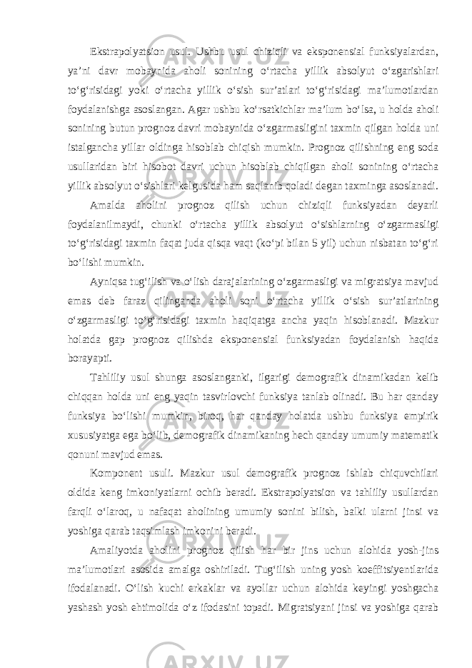 Ekstrapolyatsion usul. Ushbu usul chiziqli va eksponensial funksiyalardan, ya’ni davr mobaynida aholi sonining o‘rtacha yillik absolyut o‘zgarishlari to‘g‘risidagi yoki o‘rtacha yillik o‘sish sur’atlari to‘g‘risidagi ma’lumotlardan foydalanishga asoslangan. Agar ushbu ko‘rsatkichlar ma’lum bo‘lsa, u holda aholi sonining butun prognoz davri mobaynida o‘zgarmasligini taxmin qilgan holda uni istalgancha yillar oldinga hisoblab chiqish mumkin. Prognoz qilishning eng soda usullaridan biri hisobot davri uchun hisoblab chiqilgan aholi sonining o‘rtacha yillik absolyut o‘sishlari kelgusida ham saqlanib qoladi degan taxminga asoslanadi. Amalda aholini prognoz qilish uchun chiziqli funksiyadan deyarli foydalanilmaydi, chunki o‘rtacha yillik absolyut o‘sishlarning o‘zgarmasligi to‘g‘risidagi taxmin faqat juda qisqa vaqt (ko‘pi bilan 5 yil) uchun nisbatan to‘g‘ri bo‘lishi mumkin. Ayniqsa tug‘ilish va o‘lish darajalarining o‘zgarmasligi va migratsiya mavjud emas deb faraz qilinganda aholi soni o‘rtacha yillik o‘sish sur’atlarining o‘zgarmasligi to‘g‘risidagi taxmin haqiqatga ancha yaqin hisoblanadi. Mazkur holatda gap prognoz qilishda eksponensial funksiyadan foydalanish haqida borayapti. Tahliliy usul shunga asoslanganki, ilgarigi demografik dinamikadan kelib chiqqan holda uni eng yaqin tasvirlovchi funksiya tanlab olinadi. Bu har qanday funksiya bo‘lishi mumkin, biroq, har qanday holatda ushbu funksiya empirik xususiyatga ega bo‘lib, demografik dinamikaning hech qanday umumiy matematik qonuni mavjud emas. Komponent usuli. Mazkur usul demografik prognoz ishlab chiquvchilari oldida keng imkoniyatlarni ochib beradi. Ekstrapolyatsion va tahliliy usullardan farqli o‘laroq, u nafaqat aholining umumiy sonini bilish, balki ularni jinsi va yoshiga qarab taqsimlash imkonini beradi. Amaliyotda aholini prognoz qilish har bir jins uchun alohida yosh-jins ma’lumotlari asosida amalga oshiriladi. Tug‘ilish uning yosh koeffitsiyentlarida ifodalanadi. O‘lish kuchi erkaklar va ayollar uchun alohida keyingi yoshgacha yashash yosh ehtimolida o‘z ifodasini topadi. Migratsiyani jinsi va yoshiga qarab 