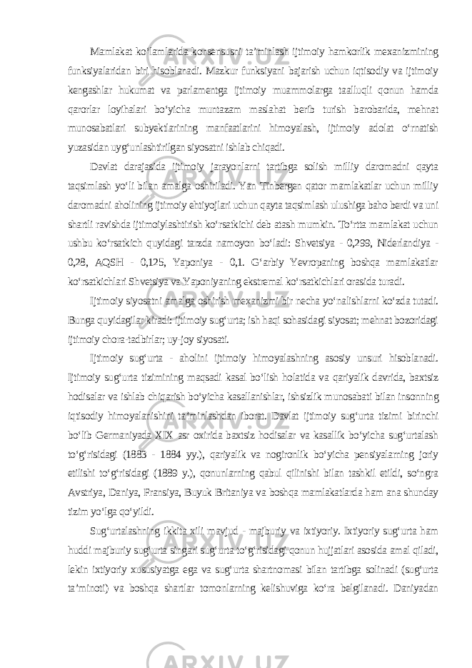 Mamlakat ko‘lamlarida konsensusni ta’minlash ijtimoiy hamkorlik mexanizmining funksiyalaridan biri hisoblanadi. Mazkur funksiyani bajarish uchun iqtisodiy va ijtimoiy kengashlar hukumat va parlamentga ijtimoiy muammolarga taalluqli qonun hamda qarorlar loyihalari bo‘yicha muntazam maslahat berib turish barobarida, mehnat munosabatlari subyektlarining manfaatlarini himoyalash, ijtimoiy adolat o‘rnatish yuzasidan uyg‘unlashtirilgan siyosatni ishlab chiqadi. Davlat darajasida ijtimoiy jarayonlarni tartibga solish milliy daromadni qayta taqsimlash yo‘li bilan amalga oshiriladi. Yan Tinbergen qator mamlakatlar uchun milliy daromadni aholining ijtimoiy ehtiyojlari uchun qayta taqsimlash ulushiga baho berdi va uni shartli ravishda ijtimoiylashtirish ko‘rsatkichi deb atash mumkin. To‘rtta mamlakat uchun ushbu ko‘rsatkich quyidagi tarzda namoyon bo‘ladi: Shvetsiya - 0,299, Niderlandiya - 0,28, AQSH - 0,125, Yaponiya - 0,1. G‘arbiy Yevropaning boshqa mamlakatlar ko‘rsatkichlari Shvetsiya va Yaponiyaning ekstremal ko‘rsatkichlari orasida turadi. Ijtimoiy siyosatni amalga oshirish mexanizmi bir necha yo‘nalishlarni ko‘zda tutadi. Bunga quyidagilar kiradi: ijtimoiy sug‘urta; ish haqi sohasidagi siyosat; mehnat bozoridagi ijtimoiy chora-tadbirlar; uy-joy siyosati. Ijtimoiy sug‘urta - aholini ijtimoiy himoyalashning asosiy unsuri hisoblanadi. Ijtimoiy sug‘urta tizimining maqsadi kasal bo‘lish holatida va qariyalik davrida, baxtsiz hodisalar va ishlab chiqarish bo‘yicha kasallanishlar, ishsizlik munosabati bilan insonning iqtisodiy himoyalanishini ta’minlashdan iborat. Davlat ijtimoiy sug‘urta tizimi birinchi bo‘lib Germaniyada XIX asr oxirida baxtsiz hodisalar va kasallik bo‘yicha sug‘urtalash to‘g‘risidagi (1883 - 1884 yy.), qariyalik va nogironlik bo‘yicha pensiyalarning joriy etilishi to‘g‘risidagi (1889 y.), qonunlarning qabul qilinishi bilan tashkil etildi, so‘ngra Avstriya, Daniya, Fransiya, Buyuk Britaniya va boshqa mamlakatlarda ham ana shunday tizim yo‘lga qo‘yildi. Sug‘urtalashning ikkita xili mavjud - majburiy va ixtiyoriy. Ixtiyoriy sug‘urta ham huddi majburiy sug‘urta singari sug‘urta to‘g‘risidagi qonun hujjatlari asosida amal qiladi, lekin ixtiyoriy xususiyatga ega va sug‘urta shartnomasi bilan tartibga solinadi (sug‘urta ta’minoti) va boshqa shartlar tomonlarning kelishuviga ko‘ra belgilanadi. Daniyadan 