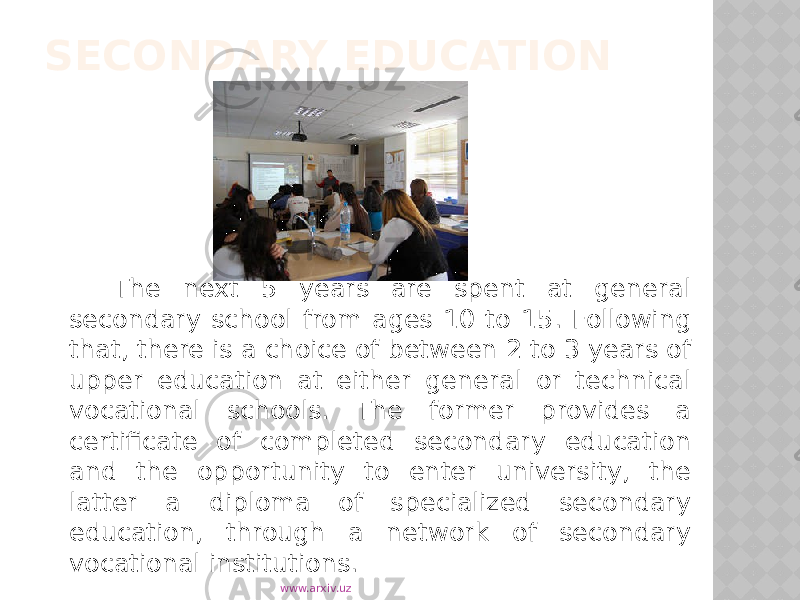 SECONDARY EDUCATION The next 5 years are spent at general secondary school from ages 10 to 15. Following that, there is a choice of between 2 to 3 years of upper education at either general or technical vocational schools. The former provides a certificate of completed secondary education and the opportunity to enter university, the latter a diploma of specialized secondary education, through a network of secondary vocational institutions. www.arxiv.uz 