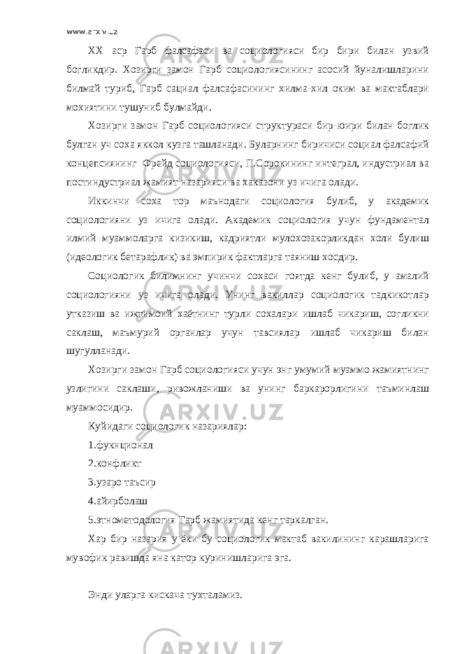 www.arxiv.uz ХХ аср Гарб фалсафаси ва социологияси бир бири билан узвий богликдир. Хозирги замон Гарб социологиясининг асосий йуналишларини билмай туриб, Гарб сациал фалсафасининг хилма-хил оким ва мактаблари мохиятини тушуниб булмайди. Хозирги замон Гарб социологияси структураси бир-юири билан боглик булган уч соха яккол кузга ташланади. Буларнинг биричиси социал фалсафий концепсиянинг Фрейд социологияси, П.Сорокининг интеграл, индустриал ва постиндустриал жамият назарияси ва хаказони уз ичига олади. Иккинчи соха тор маънодаги социология булиб, у академик социологияни уз ичига олади. Академик социология учун фундаментал илмий муаммоларга кизикиш, кадриятли мулохозакорликдан холи булиш (идеологик бетарафлик) ва эмпирик фактларга таяниш хосдир. Социологик билимнинг учинчи сохаси гоятда кенг булиб, у амалий социологияни уз ичига олади. Унинг вакиллар социологик тадкикотлар утказиш ва ижтимоий хаётнинг турли сохалари ишлаб чикариш, согликни саклаш, маъмурий органлар учун тавсиялар ишлаб чикариш билан шугулланади. Хозирги замон Гарб социологияси учун энг умумий муаммо жамиятнинг узлигини саклаши, ривожланиши ва унинг баркарорлигини таъминлаш муаммосидир. Куйидаги социологик назариялар: 1.фукнционал 2.конфликт 3.узаро таъсир 4.айирболаш 5.этнометодология Гарб жамиятида кенг таркалган. Хар бир назария у ёки бу социологик мактаб вакилининг карашларига мувофик равишда яна катор куринишларига эга. Энди уларга кискача тухталамиз. 