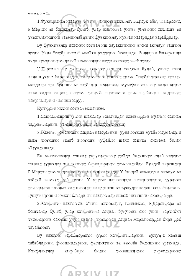 www.arxiv.uz 1.Фукнционал назария. Унинг таникли вакиллар З.Дюркгейм, Т.Парсонс, Р.Мертон ва бошкалар булиб, улар жамиятга унинг узлигини саклаши ва ривожланишини таъминлайдиган функциялар нуктаи назаридан карайдилар. Бу функциялар асосини социал иш харакатининг ягона актлари ташкил этади. Унда “актёр инсон” муайян ролларни бажаради. Ролларни бажаришда хулк-атворнинг маданий намуналари катта ахамият касб этади. Т.Парсонснинг фикрича, жамият социал система булиб, унинг амал килиш учун: биринчидан, система уни ташкил тувчи ”актёр”ларнинг етарли микдорга эга булиши ва актёрлар ролларида мувофик харакат килишлари: иккинчидан социал система тартиб интизомни таъминлайдиган маданият намуналарига таяниш зарур. Куйидаги иккин социал механизм. 1.Социоллашиш (яъни шахслар томонидан жамиятдаги муайян социал кадриятларнинг узлаштирилиши ва кабул килиш) 2.Жамият томонидан социол назоратнинг урнатилиши муайя нормаларга амал килишни талаб этилиши туфайли шахс социал система билан уйгунлашади. Бу механизмлар социал гурухларнинг пайдо булишига олиб келади: социал гурухлар эса жамият баркарорлиги таъминлайди. Бундай карашлар Р.Мертон томонидан кескин танкид килинди. У бундай жамиятни мавхум ва хаёлий жамият деб атади. У уртача даражадаги назарияларни, турлича таъсирларни хилма-хил шаклларнинг яшаш ва вужудга келиш жараёнларини тушунтиришга имкон берадиган назариялар ишлаб чикишни таклиф этди. 2.Конфликт назарияси. Унинг вакиллари, Г.Зиммель, Р.Даренфорд ва бошкалар булиб, улар конфликтга социал бутунлик ёки унинг таркибий кисмларини саклаш учун хизмат киладиган социал жараёнлардан бири деб карайдилар. Бу назария тарафдорлари турли конфликтларнинг вужудга келиш сабабларини, функцияларини, фаолиятини ва намоён булишини урганади. Конфликтлар юир-бири билан тукнашадиган гурухларнинг 