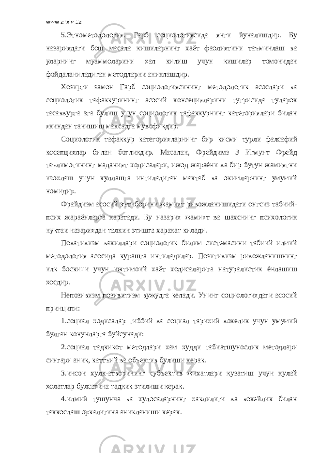 www.arxiv.uz 5.Этнометодология. Гарб социологиясида янги йуналишдир. Бу назариядаги бош масала кишиларнинг хаёт фаолиятини таъминлаш ва уларнинг муаммоларини хал килиш учун кишилар томонидан фойдаланиладиган методларни аниклашдир. Хозирги замон Гарб социологиясининг методологик асослари ва социологик тафаккурининг асосий консецияларини тугрисида туларок тасаввурга эга булиш учун социологик тафаккурнинг категориялари билан якиндан танишиш максадга мувофикдир. Социологик тафаккур категорияларнинг бир кисми турли фалсафий косепциялар билан богликдир. Масалан, Фрейдимз З Игмунт Фрейд таълимотининг маданият ходисалари, ижод жараёни ва бир бутун жамиятни изохлаш учун куллашга интиладиган мактаб ва окимларнинг умумий номидир. Фрайдизм асосий эътиборини жамият ривожланишидаги онгсиз табиий- псих жараёнларга каратади. Бу назария жамият ва шахснинг психологик нуктаи назариядан талкин этишга харакат килади. Повативизм вакиллари социологик билим системасини табиий илмий методология асосида курашга интиладилар. Позитивизм ривожланишнинг илк боскичи учун ижтимоий хаёт ходисаларига натуралистик ёнлашиш хосдир. Непозивизм позивитизм вужудга келади. Унинг социологиядаги асосий принципи: 1.социал ходисалар тиббий ва социал тарихий вокелик учун умумий булган конунларга буйсунади: 2.социал тадкикот методлари хам худди табиатшунослик методлари сингари аник, каттъий ва объектив булиши керак. 3.инсон хулк-атворининг субъектив жихатлари кузатиш учун кулай холатлар булсагина тадкик этилиши керак. 4.илмий тушунча ва хулосаларнинг хаклилиги ва вокейлик билан таккослаш оркалигина аникланиши керак. 