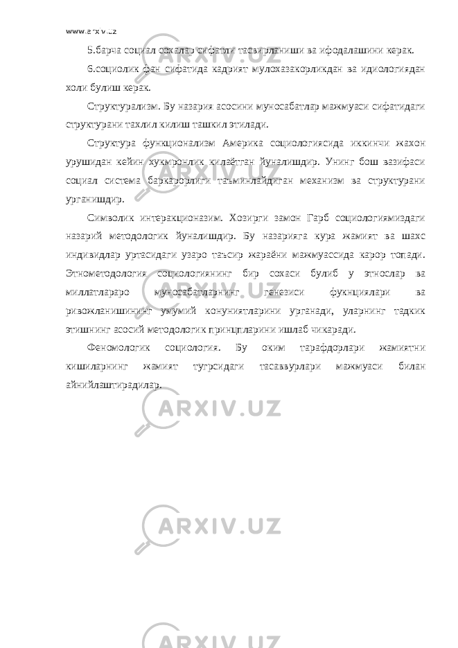 www.arxiv.uz 5.барча социал сохалар сифатли тасвирланиши ва ифодалашини керак. 6.социолик фан сифатида кадрият мулохазакорликдан ва идиологиядан холи булиш керак. Структурализм. Бу назария асосини муносабатлар мажмуаси сифатидаги структурани тахлил килиш ташкил этилади. Структура функционализм Америка социологиясида иккинчи жахон урушидан кейин хукмронлик килаётган йуналишдир. Унинг бош вазифаси социал система баркарорлиги таъминлайдиган механизм ва структурани урганишдир. Символик интеракционазим. Хозирги замон Гарб социологиямиздаги назарий методологик йуналишдир. Бу назарияга кура жамият ва шахс индивидлар уртасидаги узаро таъсир жараёни мажмуассида карор топади. Этнометодология социологиянинг бир сохаси булиб у этнослар ва миллатлараро муносабатларнинг генезиси фукнциялари ва ривожланишининг умумий конуниятларини урганади, уларнинг тадкик этишнинг асосий методологик принцпларини ишлаб чикаради. Феномологик социология. Бу оким тарафдорлари жамиятни кишиларнинг жамият тугрсидаги тасаввурлари мажмуаси билан айнийлаштирадилар. 