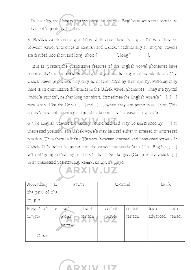  In teaching the Uzbeks to pronounce the rounded English vowels care should be taken not to protrude the lips. 5. Besides considerable qualitative difference there is a quantitative difference between vowel phonemes of English and Uzbek. Traditionally all English vowels are divided into short and long. Short-[ ], long [ ]. But at present the quantitative features of the English vowel phonemes have become their main property and quantity must be regarded as additional. The Uzbek vowel phonemes may only be differentiated by their quality. Philologically there is no quantitative difference in the Uzbek vowel phonemes . They are typical “middle sounds”, neither long nor short. Sometimes the English vowels [ ], [ ] may sound like the Uzbek [ ]and [ ] when they are pronounced short. This acoustic resemblance makes it possible to compare the vowels in question. 6. The English vowels are usually neutralised and may be substituted by [ ] in unstressed position. The Uzbek vowels may be used either in stressed or unstressed position. Thus there is little difference between stressed and unstressed vowels in Uzbek. It is better to pronounce the correct pronunciation of the English [ ] without trying to find any parallels in the native tongue. (Compare the Uzbek [ ] in an unstressed position. e.g. келди , кетди , айтди ) ю According to the part of the tongue Front Central Back Height of the tongue front proper front retract. central proper central retract. back advanced back retract. Close narrow 