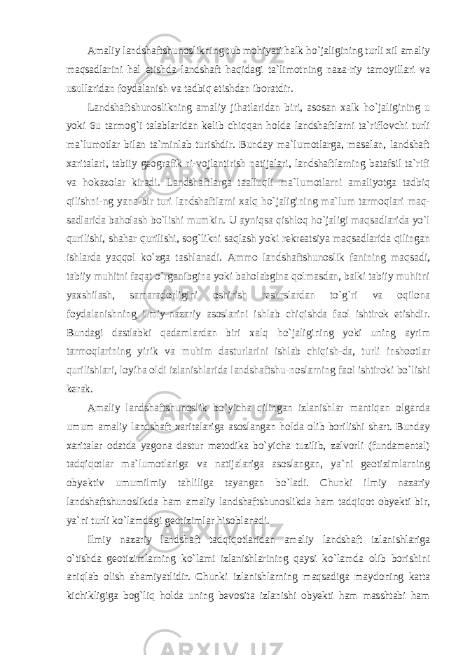 Amaliy landshaftshunoslikning tub mohiyati halk ho`jaligining turli xil amaliy maqsadlarini hal etishda landshaft haqidagi ta`limotning naza-riy tamoyillari va usullaridan foydalanish va tadbiq etishdan iboratdir. Landshaftshunoslikning amaliy jihatlaridan biri, asosan xalk ho`jaligining u yoki 6u tarmog`i talablaridan kelib chiqqan holda landshaftlarni ta`riflovchi turli ma`lumotlar bilan ta`minlab turishdir. Bunday ma`lumotlarga, masalan, landshaft xaritalari, tabiiy geografik ri-vojlantirish natijalari, landshaftlarning batafsil ta`rifi va hokazolar kiradi. Landshaftlarga taalluqli ma`lumotlarni amaliyotga tadbiq qilishni-ng yana bir turi landshaftlarni xalq ho`jaligining ma`lum tarmoqlari maq- sadlarida baholash bo`lishi mumkin. U ayniqsa qishloq ho`jaligi maqsadlarida yo`l qurilishi, shahar qurilishi, sog`likni saqlash yoki rekreatsiya maqsadlarida qilingan ishlarda yaqqol ko`zga tashlanadi. Ammo landshaftshunoslik fanining maqsadi, tabiiy muhitni faqat o`rganibgina yoki baholabgina qolmasdan, balki tabiiy muhitni yaxshilash, samaradorligini oshirish resurslardan to`g`ri va oqilona foydalanishning ilmiy-nazariy asoslarini ishlab chiqishda faol ishtirok etishdir. Bundagi dastlabki qadamlardan biri xalq ho`jaligining yoki uning ayrim tarmoqlarining yirik va muhim dasturlarini ishlab chiqish-da, turli inshootlar qurilishlari, loyiha oldi izlanishlarida landshaftshu-noslarning faol ishtiroki bo`lishi kerak. Amaliy landshaftshunoslik bo`yicha qilingan izlanishlar mantiqan olganda umum amaliy landshaft xaritalariga asoslangan holda olib borilishi shart. Bunday xaritalar odatda yagona dastur metodika bo`yicha tuzilib, zalvorli (fundamental) tadqiqotlar ma`lumotlariga va natijalariga asoslangan, ya`ni geotizimlarning obyektiv umumilmiy tahliliga tayangan bo`ladi. Chunki ilmiy nazariy landshaftshunoslikda ham amaliy landshaftshunoslikda ham tadqiqot obyekti bir, ya`ni turli ko`lamdagi geotizimlar hisoblanadi. Ilmiy nazariy landshaft tadqiqotlaridan amaliy landshaft izlanishlariga o`tishda geotizimlarning ko`lami izlanishlarining qaysi ko`lamda olib borishini aniqlab olish ahamiyatlidir. Chunki izlanishlarning maqsadiga maydoning katta kichikligiga bog`liq holda uning bevosita izlanishi obyekti ham masshtabi ham 