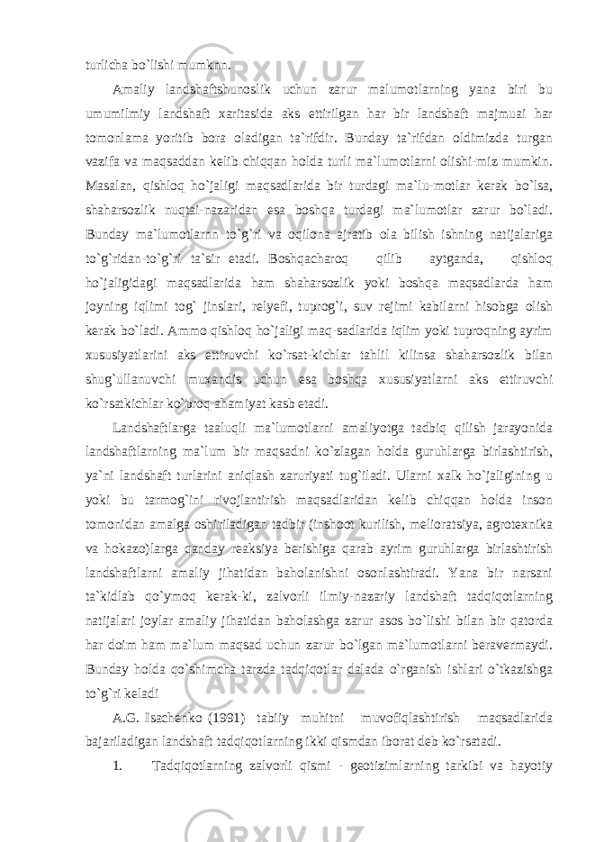 turlicha bo`lishi mumknn. Amaliy landshaftshunoslik uchun zarur malumotlarning yana biri bu umumilmiy landshaft xaritasida aks ettirilgan har bir landshaft majmuai har tomonlama yoritib bora oladigan ta`rifdir. Bunday ta`rifdan oldimizda turgan vazifa va maqsaddan kelib chiqqan holda turli ma`lumotlarni olishi-miz mumkin. Masalan, qishloq ho`jaligi maqsadlarida bir turdagi ma`lu-motlar kerak bo`lsa, shaharsozlik nuqtai-nazaridan esa boshqa turdagi ma`lumotlar zarur bo`ladi. Bunday ma`lumotlarnn to`g`ri va oqilona ajratib ola bilish ishning natijalariga to`g`ridan-to`g`ri ta`sir etadi. Boshqacharoq qilib aytganda, qishloq ho`jaligidagi maqsadlarida ham shaharsozlik yoki boshqa maqsadlarda ham joyning iqlimi tog` jinslari, relyefi, tuprog`i, suv rejimi kabilarni hisobga olish kerak bo`ladi. Ammo qishloq ho`jaligi maq-sadlarida iqlim yoki tuproqning ayrim xususiyatlarini aks ettiruvchi ko`rsat-kichlar tahlil kilinsa shaharsozlik bilan shug`ullanuvchi muxandis uchun esa boshqa xususiyatlarni aks ettiruvchi ko`rsatkichlar ko`proq ahamiyat kasb etadi. Landshaftlarga taaluqli ma`lumotlarni amaliyotga tadbiq qilish jarayonida landshaftlarning ma`lum bir maqsadni ko`zlagan holda guruhlarga birlashtirish, ya`ni landshaft turlarini aniqlash zaruriyati tug`iladi. Ularni xalk ho`jaligining u yoki bu tarmog`ini rivojlantirish maqsadlaridan kelib chiqqan holda inson tomonidan amalga oshiriladigan tadbir (inshoot kurilish, melioratsiya, agrotexnika va hokazo)larga qanday reaksiya berishiga qarab ayrim guruhlarga birlashtirish landshaftlarni amaliy jihatidan baholanishni osonlashtiradi. Yana bir narsani ta`kidlab qo`ymoq kerak-ki, zalvorli ilmiy-nazariy landshaft tadqiqotlarning natijalari joylar amaliy jihatidan baholashga zarur asos bo`lishi bilan bir qatorda har doim ham ma`lum maqsad uchun zarur bo`lgan ma`lumotlarni beravermaydi. Bunday holda qo`shimcha tarzda tadqiqotlar dalada o`rganish ishlari o`tkazishga to`g`ri keladi A.G. Isachenko (1991) tabiiy muhitni muvofiqlashtirish maqsadlarida bajariladigan landshaft tadqiqotlarning ikki qismdan iborat deb ko`rsatadi. 1. Tadqiqotlarning zalvorli qismi - geotizimlarning tarkibi va hayotiy 