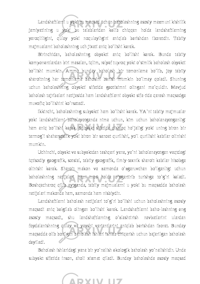 Landshaftlarni u yoki bu maqsad uchun baholashning asosiy mazmuni kishilik jamiyatining u yoki bu talablaridan kelib chiqqan holda landshaftlarning yaroqliligini, qulay yoki noqulayligini aniqlab berishdan iboratdir. Tabiiy majmualarni baholashning uch jixati aniq bo`lishi kerak. Birinchidan, baholashning obyekti aniq bo`lishi kerak. Bunda tabiiy komponentlardan biri masalan, iqlim, relyef tuproq yoki o`simlik baholash obyekti bo`lishi mumkin. Ammo bunday baholash bir tomonlama bo`lib, joy tabiiy sharoitning har tomonlama bahosini berish mumkin bo`lmay qoladi. Shuning uchun baholashning obyekti sifatida geotizimni olingani ma`quldir. Mavjud baholash tajribalari natijasida ham landshaftlarni obyekt sifa-tida qarash maqsadga muvofiq bo`lishini ko`rsatadi. Ikkinchi, baholashning subyekti ham bo`lishi kerak. YA`ni tabiiy majmualar yoki landshaftlarni baholayotganda nima uchun, kim uchun baholanayotganligi ham aniq bo`lishi kerak. Subyekt sifatida qishloq ho`jaligi yoki uning biron bir tarmog`i shaharsozlik yoki biron bir sanoat qurilishi, yo`l qurilishi kabilar olinishi mumkin. Uchinchi, obyekt va subyektdan tashqari yana, ya`ni baholanayotgan vaqtdagi iqtisodiy geografik, sotsial, tabiiy geografik, ilmiy-texnik sharoit kabilar hisobga olinishi kerak. Sharoit makon va zamonda o`zgaruvchan bo`lganligi uchun baholashning natijalari ham mos holda o`zgartirib turishga to`g`ri keladi. Boshqacharoq qilib aytganda, tabiiy majmualarni u yoki bu maqsadda baholash natijalari makonda ham, zamonda ham nisbiydir. Landshaftlarni baholash natijalari to`g`ri bo`lishi uchun baholashning asosiy maqsadi aniq belgilab olingan bo`lishi kerak. Landshaftlarni baho-lashning eng asosiy maqsadi, shu landshaftlarning o`zlashtirish navbatlarini ulardan foydalanishning qulay va yaxshi variantlarini aniqlab berishdan iborat. Bunday maqsadda olib borilgan baholash ishlari ishlab chiqarish uchun bajarilgan baholash deyiladi. Baholash ishlaridagi yana bir yo`nalish ekologik baholash yo`nalishidir. Unda subyekt sifatida inson, aholi xizmat qiladi. Bunday baholashda asosiy maqsad 