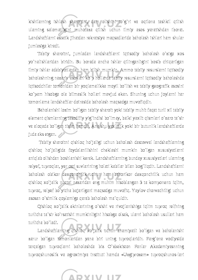 kishilarning ishlash sharoitini, dam olishini to`g`ri va oqilona tashkil qilish ularning salomatligini muhofaza qilish uchun ilmiy asos yaratishdan iborat. Landshaftlarni estetik jihatdan rekratsiya maqsadlarida baholash ishlari ham shular jumlasiga kiradi. Tabiiy sharoitni, jumladan landshaftlarni iqtisodiy baholash o`ziga xos yo`nalishlaridan biridir. Bu borada ancha ishlar qilinganligini bosib chiqarilgan ilmiy ishlar adabiyotlardan ham bilish mumkin. Ammo tabiiy resurslarni iqtisodiy baholashning nazariy asoslari ko`p hollarda tabiiy resurslarni iqtisodiy baholashda iqtisodchilar tomonidan bir yoqlamalikka moyil bo`lish va tabiiy geografik asosini ko`pam hisobga ola bilmaslik hollari mavjud ekan. Shuning uchun joylarni har tomonlama landshaftlar doirasida baholash maqsadga muvofiqdir. Baholanishi lozim bo`lgan tabiiy sharoit yoki tabiiy muhit faqat turli xil tabiiy element qismlarning tasodifiy yig`indisi bo`lmay, balki yaxlit qismlari o`zaro ta`sir va aloqada bo`lgan tizim hamdir. Ana shu yaxlitlik yoki bir butunlik landshaftlarda juda aks etgan. Tabiiy sharoitni qishloq ho`jaligi uchun baholash dastavval landshaftlarning qishloq ho`jaligida foydalanilishini cheklashi mumkin bo`lgan xususiyatlarni aniqlab olishdan boshlanishi kerak. Landshaftlarning bunday xususiyatlari ularning relyef, tuproqlar, yer osti suvlarining holati kabilar bilan bog`liqdir. Landshaftlarni baholash obikor dexqonchilik uchun ham bahorikor dexqonchilik uchun ham qishloq xo`jalik nuqtai nazaridan eng muhim hisoblangan 3 ta komponent: iqlim, tuproq, relyef bo`yicha bajarilgani maqsadga muvofiq. Yaylov chorvachiligi uchun asosan o`simlik qoplamiga qarab baholash ma`quldir. Qishloq xo`jalik ekinlarining o`sishi va rivojlanishiga iqlim tuproq relfning turlicha ta`sir ko`rsatishi mumkinligini hisobga olsak, ularni baholash usullari ham turlicha bo`ladi. Landshaftlarning qishloq xo`jalik uchun ahamiyatli bo`lgan va baholanishi zarur bo`lgan tomonlaridan yana biri uning tuproqlaridir. Farg`ona vodiysida tarqalgan tuproqlarni baholashda biz O`zbekiston Fanlar Akademiyasnning tuproqshunoslik va agroximiya instituti hamda «Uzgiprozem» tuproqshunos-lari 