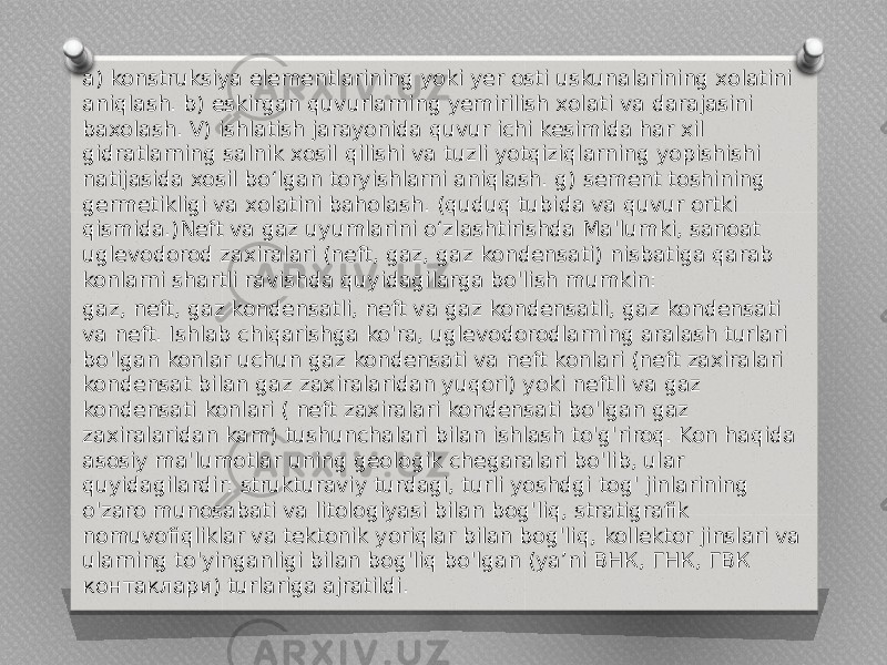 a) konstruksiya elementlarining yoki yer osti uskunalarining xolatini aniqlash. b) eskirgan quvurlarning yemirilish xolati va darajasini baxolash. V) ishlatish jarayonida quvur ichi kesimida har xil gidratlarning salnik xosil qilishi va tuzli yotqiziqlarning yopishishi natijasida xosil bo‘lgan toryishlarni aniqlash. g) sement toshining germetikligi va xolatini baholash. (quduq tubida va quvur ortki qismida.)Neft va gaz uyumlarini o‘zlashtirishda Ma&#39;lumki, sanoat uglevodorod zaxiralari (neft, gaz, gaz kondensati) nisbatiga qarab konlarni shartli ravishda quyidagilarga bo&#39;lish mumkin: gaz, neft, gaz kondensatli, neft va gaz kondensatli, gaz kondensati va neft. Ishlab chiqarishga ko&#39;ra, uglevodorodlarning aralash turlari bo&#39;lgan konlar uchun gaz kondensati va neft konlari (neft zaxiralari kondensat bilan gaz zaxiralaridan yuqori) yoki neftli va gaz kondensati konlari ( neft zaxiralari kondensati bo&#39;lgan gaz zaxiralaridan kam) tushunchalari bilan ishlash to&#39;g&#39;riroq. Kon haqida asosiy ma&#39;lumotlar uning geologik chegaralari bo&#39;lib, ular quyidagilardir: strukturaviy turdagi, turli yoshdgi tog&#39; jinlarining o&#39;zaro munosabati va litologiyasi bilаn bog&#39;liq, stratigrafik nomuvofiqliklar va tektonik yoriqlar bilan bog&#39;liq, kollektor jinslari va ularning to&#39;yinganligi bilan bog&#39;liq bo&#39;lgan (ya’ni ВНК, ГНК, ГВК контаклари) turlariga ajratildi. 