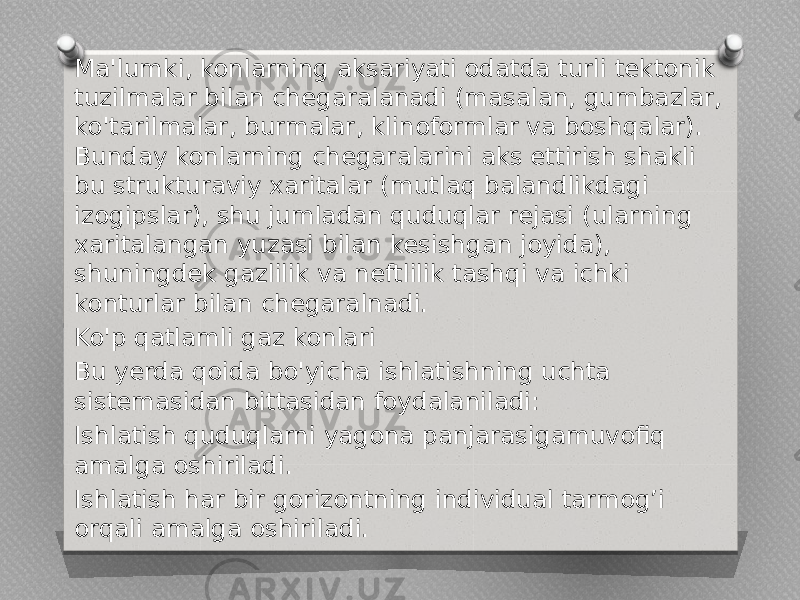 Ma&#39;lumki, konlarning aksariyati odatda turli tektonik tuzilmalar bilan chegaralanadi (masalan, gumbazlar, ko&#39;tarilmalar, burmalar, klinoformlar va boshqalar). Bunday konlarning chegaralarini aks ettirish shakli bu strukturaviy xaritalar (mutlaq balandlikdagi izogipslar), shu jumladan quduqlar rejasi (ularning xaritalangan yuzasi bilan kesishgan joyida), shuningdek gazlilik va neftlilik tashqi va ichki konturlar bilan chegaralnadi. Ko&#39;p qatlamli gaz konlari Bu yerda qoida bo&#39;yicha ishlatishning uchta sistemasidan bittasidan foydalaniladi: Ishlatish quduqlarni yagona panjarasigamuvofiq amalga oshiriladi. Ishlatish har bir gorizontning individual tarmog’i orqali amalga oshiriladi. 