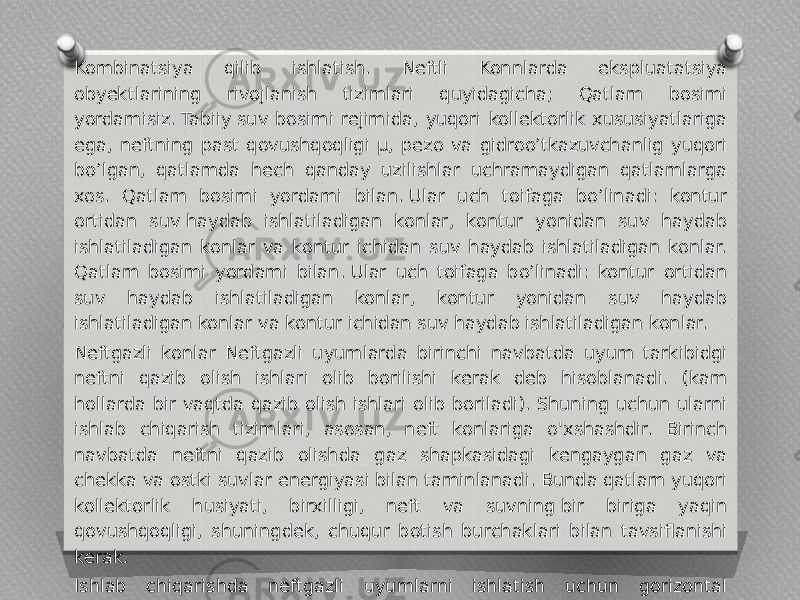 Kombinatsiya qilib ishlatish. Neftli Konnlarda ekspluatatsiya obyektlarining rivojlanish tizimlari quyidagicha; Qatlam bosimi yordamisiz. Tabiiy suv bosimi rejimida, yuqori kollektorlik xususiyatlariga ega, neftning past qovushqoqligi µ, pezo va gidroo’tkazuvchanlig yuqori bo’lgan, qatlamda hech qanday uzilishlar uchramaydigan qatlamlarga xos. Qatlam bosimi yordami bilan. Ular uch toifaga bo’linadi: kontur ortidan suv haydab ishlatiladigan konlar, kontur yonidan suv haydab ishlatiladigan konlar va kontur ichidan suv haydab ishlatiladigan konlar. Qatlam bosimi yordami bilan. Ular uch toifaga bo’linadi: kontur ortidan suv haydab ishlatiladigan konlar, kontur yonidan suv haydab ishlatiladigan konlar va kontur ichidan suv haydab ishlatiladigan konlar. Neftgazli konlar Neftgazli uyumlarda birinchi navbatda uyum tarkibidgi neftni qazib olish ishlari olib borilishi kerak deb hisoblanadi. (kam hollarda bir vaqtda qazib olish ishlari olib boriladi). Shuning uchun ularni ishlab chiqarish tizimlari, asosan, neft konlariga o&#39;xshashdir. Birinch navbatda neftni qazib olishda gaz shapkasidagi kengaygan gaz va chekka va ostki suvlar energiyasi bilan taminlanadi. Bunda qatlam yuqori kollektorlik husiyati, birxilligi, neft va suvning bir biriga yaqin qovushqoqligi, shuningdek, chuqur botish burchaklari bilan tavsiflanishi kerak. Ishlab chiqarishda neftgazli uyumlarni ishlatish uchun gorizontal quduqlardan foydalanishga asoslangan neft va gaz konlarini o&#39;zlashtirishning yangi yondashuvi taklif etiladi. 