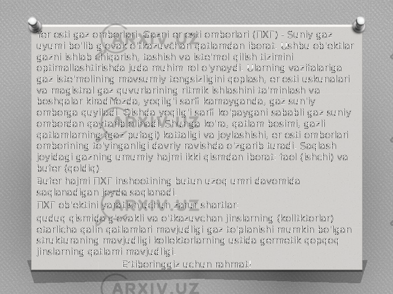 Yer osti gaz omborlari. Gazni er osti omborlari (ПХГ) - Suniy gaz uyumi bo&#39;lib g&#39;ovak o&#39;tkazuvchan qatlamdan iborat. Ushbu ob&#39;ektlar gazni ishlab chiqarish, tashish va iste&#39;mol qilish tizimini optimallashtirishda juda muhim rol o&#39;ynaydi. Ularning vazifalariga gaz iste&#39;molining mavsumiy tengsizligini qoplash, er osti uskunalari va magistral gaz quvurlarining ritmik ishlashini ta&#39;minlash va boshqalar kiradiYozda, yoqilg&#39;i sarfi kamayganda, gaz sun&#39;iy omborga quyiladi. Qishda yoqilg&#39;i sarfi ko&#39;paygani sababli gaz suniy ombordan qaytarib olinadi. Shunga ko&#39;ra, qatlam bosimi, gazli qatlamlarning (gaz pufagi) kattaligi va joylashishi, er osti omborlari omborining to&#39;yinganligi davriy ravishda o&#39;zgarib turadi. Saqlash joyidagi gazning umumiy hajmi ikki qismdan iborat: faol (ishchi) va bufer (qoldiq). Bufer hajmi ПХГ inshootining butun uzoq umri davomida saqlanadigan joyda saqlanadi. ПХГ ob&#39;ektini yaratish uchun zarur shartlar: quduq qismida g&#39;ovakli va o&#39;tkazuvchan jinslarning (kolltktorlar) etarlicha qalin qatlamlari mavjudligi gaz to&#39;planishi mumkin bo&#39;lgan strukturaning mavjudligi kollektorlarning ustida germetik qopqoq jinslarning qatlami mavjudligi. E’tiboringgiz uchun rahmat! 