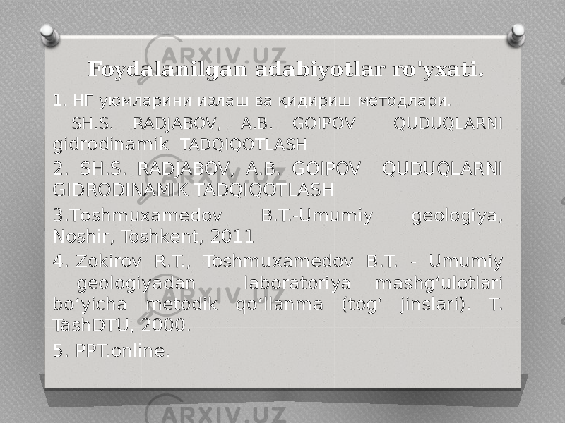  Foydalanilgan adabiyotlar ro&#39;yxati. 1. НГ уюмларини излаш ва қидириш методлари. SH.S. RADJABOV, A.B. GOIPOV QUDUQLARNI gidrodinamik TADQIQOTLASH 2. SH.S. RADJABOV, A.B. GOIPOV QUDUQLARNI GIDRODINAMIK TADQIQOTLASH 3.Тоshmuxamedov B.T.-Umumiy geologiya, Noshir, Toshkent, 2011 4. Zokirov R.T., Toshmuxamedov B.T. - Umumiy geologiyadan laboratoriya mashg‘ulotlari bo‘yicha metodik qo‘llanma (tog‘ jinslari). T. TashDTU, 2000. 5. PPT.online. 