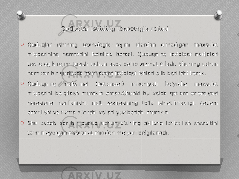 Quduqlar ishining texnologik rejimi O Quduqlar ishining texnologik rejimi ulardan olinadigan maxsulot miqdorining normasini belgilab beradi. Quduqning tadqiqot natijalari texnologik rejim tuzish uchun asos bo’lib xizmat qiladi. Shuning uchun ham xar bir quduqda muntazam tadqiqot ishlari olib borilishi kerak. O Quduqning maksimal (potensial) imkoniyati bo’yicha maxsulot miqdorini belgilash mumkin emas.Chunki bu xolda qatlam energiyasi norasional sarflanishi, neft zaxirasining to’la ishlatilmasligi, qatlam emirilishi va tizma sikilishi xollari yuz berishi mumkin. O Shu sabab xar bir quduq uchun o’zining okilona ishlatilish sharoitini ta’minlaydigan maxsulot miqdori me’yori belgilanadi. 