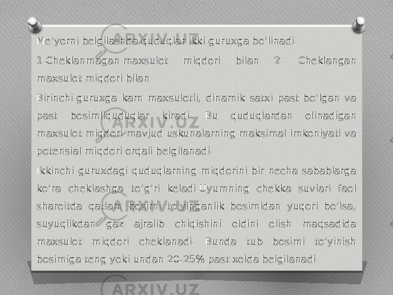 Me’yorni belgilashda quduqlar ikki guruxga bo’linadi: 1.Cheklanmagan maxsulot miqdori bilan 2. Cheklangan maxsulot miqdori bilan Birinchi guruxga kam maxsulotli, dinamik satxi past bo’lgan va past bosimliquduqlar kiradi. Bu quduqlardan olinadigan maxsulot miqdori mavjud uskunalarning maksimal imkoniyati va potensial miqdori orqali belgilanadi. Ikkinchi guruxdagi quduqlarning miqdorini bir necha sabablarga ko’ra cheklashga to’g’ri keladi.Uyumning chekka suvlari faol sharoitda qatlam bosimi to’yinganlik bosimidan yuqori bo’lsa, suyuqlikdan gaz ajralib chiqishini oldini olish maqsadida maxsulot miqdori cheklanadi. Bunda tub bosimi to’yinish bosimiga teng yoki undan 20-25% past xolda belgilanadi. 