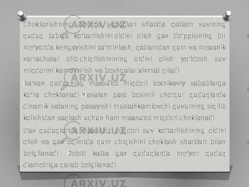 Cheklanishning boshqa sabablari sifatida qatlam suvining quduq tubiga ko’tarilishini oldini olish gaz do’ppisining bir me’yorda kengayishini ta’minlash, qatlamdan qum va mexanik zarrachalar olib chiqilishinining oldini olish yo’ldosh suv miqdorini kamaytirish va boshqalar xizmat qiladi. Ba’zan quduqning maxsulot miqdori texnikaviy sabablarga ko’ra cheklanadi.Masalan past bosimli cho’qur quduqlarda dinamik satxning pasayishi mustahkamlovchi quvurning siqilib kolishidan saqlash uchun ham maxsulot miqdori cheklanadi. Gaz quduqlarida maxsulot miqdori suv ko’tarilishining oldini olish va gaz oqimida qum chiqishini cheklash shartlari bilan belgilanadi. Debiti katta gaz quduqlarda me’yor quduq diametriga qarab belgilanadi. 