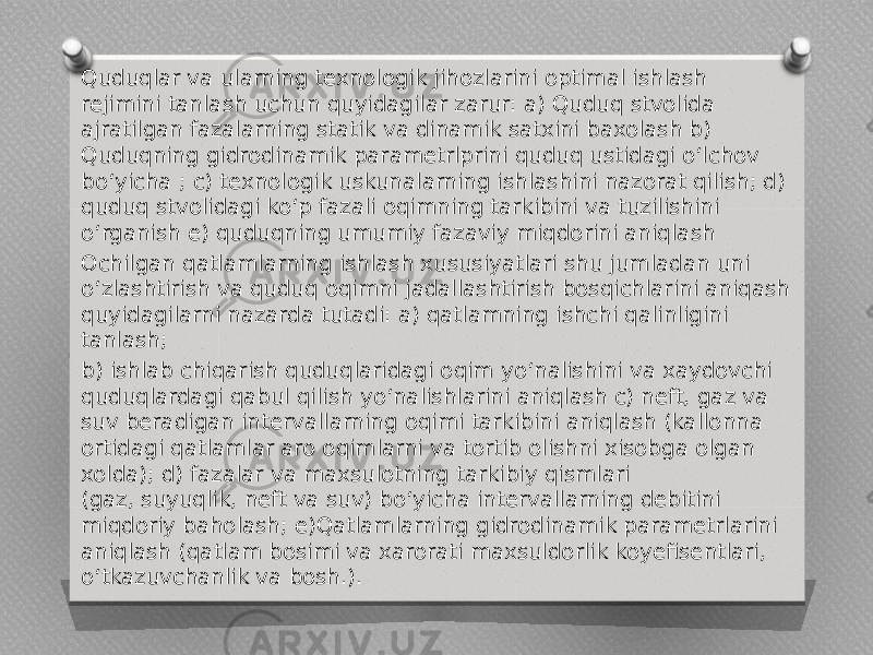 Quduqlar va ularning texnologik jihozlarini optimal ishlash rejimini tanlash uchun quyidagilar zarur: a) Quduq stvolida ajratilgan fazalarning statik va dinamik satxini baxolash b) Quduqning gidrodinamik parametrlprini quduq ustidagi o‘lchov bo‘yicha ; c) texnologik uskunalarning ishlashini nazorat qilish; d) quduq stvolidagi ko‘p fazali oqimning tarkibini va tuzilishini o‘rganish e) quduqning umumiy fazaviy miqdorini aniqlash Ochilgan qatlamlarning ishlash xususiyatlari shu jumladan uni o‘zlashtirish va quduq oqimni jadallashtirish bosqichlarini aniqash quyidagilarni nazarda tutadi: a) qatlamning ishchi qalinligini tanlash; b) ishlab chiqarish quduqlaridagi oqim yo‘nalishini va xaydovchi quduqlardagi qabul qilish yo‘nalishlarini aniqlash c) neft, gaz va suv beradigan intervallarning oqimi tarkibini aniqlash (kallonna ortidagi qatlamlar aro oqimlarni va tortib olishni xisobga olgan xolda); d) fazalar va maxsulotning tarkibiy qismlari (gaz, suyuqlik, neft va suv) bo‘yicha intervallarning debitini miqdoriy baholash; e)Qatlamlarning gidrodinamik parametrlarini aniqlash (qatlam bosimi va xarorati maxsuldorlik koyefisentlari, o‘tkazuvchanlik va bosh.). 