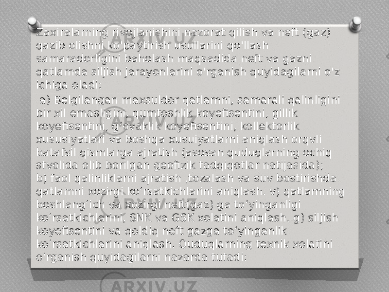 Zaxiralarning rivojlanishini nazorat qilish va neft (gaz) qazib olishni ko&#39;paytirish usullarini qo&#39;llash samaradorligini baholash maqsadida neft va gazni qatlamda siljish jarayonlarini o&#39;rganish quyidagilarni o&#39;z ichiga oladi:   a) Belgilangan maxsuldor qatlamni, samarali qalinligini bir xil emasligini, qumtoshlik koyefisentini, gillik koyefisentini, g‘ovaklik koyefisentini, kollektorlik xususiyatlari va boshqa xusuiyatlarni aniqlash orqvli batafsil qismlarga ajratish (asosan quduqlarning ochiq stvolida olib borilgan geofizik tadqiqotlar natijasida); b) faol qalinliklarni ajratish ,tozalash va suv bostirishda qatlamni xozirgi ko‘rsatkichlarini aniqlash. v) qatlamning boshlang‘ich va xozirgi neft(gaz) ga to‘yinganligi ko‘rsatkichlarini, SNK va GSK xolatini aniqlash. g) siljish koyefisentini va qoldiq neft gazga to‘yinganlik ko‘rsatkichlarini aniqlash. Quduqlarning texnik xolatini o‘rganish quyidagilarni nazarda tutadi: 