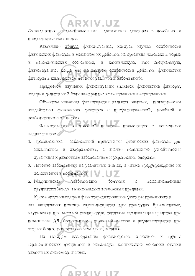 Физиотерапия – это применение физических факторов в лечебных и профилактических целях. Различают общую физиотерапию, которая изучает особенности физических факторов и механизм их действия на организм человека в норме и патологических состояниях, и клиническую, или специальную, физиотерапию, когда мы используем особенности действия физических факторов в комплексном лечении различных заболеваний. Предметом изучения физиотерапии является физические факторы, которые делятся на 2 большие группы: искусственные и естественные. Объектом изучения физиотерапии является человек, подвергаемый воздействию физических факторов с профилактической, лечебной и реабилитационной целями. Физиотерапия в лечебной практике применяется в нескольких направлениях: 1. Профилактика заболеваний применении физических факторов для закаливания и оздоровления, а значит повышение устойчивости организма к различным заболеваниям и укрепления здоровья. 2. Лечение заболеваний на различных этапах, а также предупреждение их осложнений и последствий. 3. Медицинская реабилитация больных с восстановлением трудоспособности в максимально возможных пределах. Кроме этого некоторые физиотерапевтические факторы применяются как неотложная помощь аэрозольтерапия при приступах бронхоспазма, укутывания при высокой температуре, тепловые отвлекающие средства при повышение АД, бронхоспазме, точечный массаж и рефлексотерапия при острых болях, гипертоническом кризе, коллаже. По методам исследования физиотерапия относится к группе терапевтических дисциплин и использует клинические методики оценки различных систем организма. 