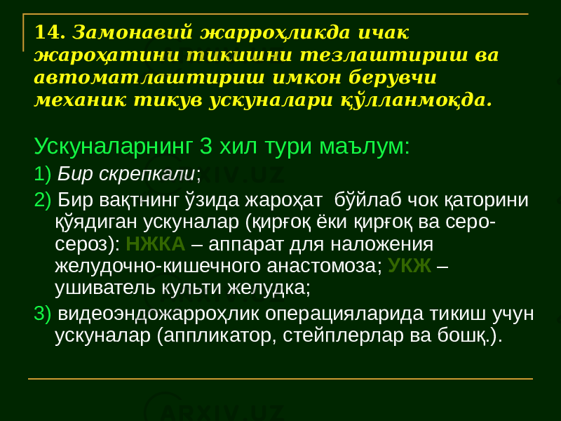 14. Замонавий жарроҳликда ичак жароҳатини тикишни тезлаштириш ва автоматлаштириш имкон берувчи механик тикув ускуналари қўлланмоқда. Ускуналарнинг 3 хил тури маълум: 1) Бир скрепкали ; 2) Бир вақтнинг ўзида жароҳат бўйлаб чок қаторини қўядиган ускуналар (қирғоқ ёки қирғоқ ва серо- сероз): НЖКА – аппарат для наложения желудочно-кишечного анастомоза; УКЖ – ушиватель культи желудка; 3) видеоэндожарроҳлик операцияларида тикиш учун ускуналар (аппликатор, стейплерлар ва бошқ.). 