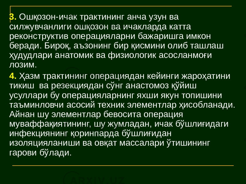 3. Ошқозон-ичак трактининг анча узун ва силжувчанлиги ошқозон ва ичакларда катта реконструктив операцияларни бажаришга имкон беради. Бироқ, аъзонинг бир қисмини олиб ташлаш ҳудудлари анатомик ва физиологик асосланмоғи лозим. 4. Ҳазм трактининг операциядан кейинги жароҳатини тикиш ва резекциядан сўнг анастомоз қўйиш усуллари бу операцияларнинг яхши якун топишини таъминловчи асосий техник элементлар ҳисобланади. Айнан шу элементлар бевосита операция муваффақиятининг, шу жумладан, ичак бўшлиғидаги инфекциянинг қоринпарда бўшлиғидан изоляцияланиши ва овқат массалари ўтишининг гарови бўлади. 