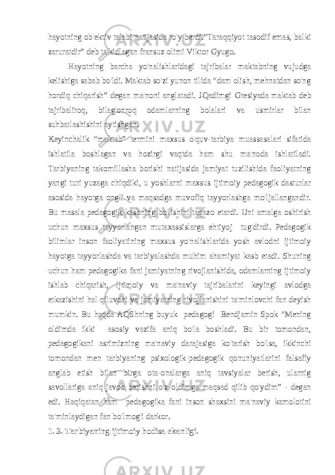 hayotning ob&#39;ektiv talabi natijasida ro&#39;y berdi.“Taraqqiyot tasodif emas, balki zaruratdir” deb ta&#39;kidlagan fransuz olimi Viktor Gyugo. Hayotning barcha yo&#39;nalishlaridagi tajribalar maktabning vujudga kelishiga sabab bo&#39;ldi. Maktab so&#39;zi yunon tilida “dam olish, mehnatdan so&#39;ng hordiq chiqarish” degan ma&#39;noni anglatadi. Ј Qadimgi Gresiyada maktab deb tajribaliroq, bilag&#39;onroq odamlarning bolalari va usmirlar bilan suhbatlashishini aytishgan. Keyinchalik “maktab” termini maxsus o&#39;quv-tarbiya muassasalari sifatida ishlatila boshlagan va hozirgi vaqtda ham shu ma&#39;noda ishlatiladi. Tarbiyaning takomillasha borishi natijasida jamiyat tuzilishida faoliyatning yangi turi yuzaga chiqdiki, u yoshlarni maxsus ijtimoiy pedagogik dasturlar asosida hayotga ongli va maqsadga muvofiq tayyorlashga mo&#39;ljallangandir. Bu masala pedagogik kasbning bo&#39;lishini taqazo etardi. Uni amalga oshirish uchun maxsus tayyorlangan mutaxassislarga ehtiyoj tug&#39;dirdi. Pedagogik bilimlar inson faoliyatining maxsus yo&#39;nalishlarida yosh avlodni ijtimoiy hayotga tayyorlashda va tarbiyalashda muhim ahamiyat kasb etadi. Shuning uchun ham pedagogika fani jamiyatning rivojlanishida, odamlarning ijtimoiy ishlab chiqarish, ijtimoiy va ma&#39;naviy tajribalarini keyingi avlodga etkazishini hal qiluvchi va jamiyatning rivojlanishini ta&#39;minlovchi fan deyish mumkin. Bu haqda AQShning buyuk pedagogi Bendjamin Spok “Mening oldimda ikki asosiy vazifa aniq bo&#39;la boshladi. Bu bir tomondan, pedagogikani asrimizning ma&#39;naviy darajasiga ko&#39;tarish bo&#39;lsa, ikkinchi tomondan men tarbiyaning psixologik-pedagogik qonuniyatlarini falsafiy anglab etish bilan birga ota-onalarga aniq tavsiyalar berish, ularnig savollariga aniq javob berishni o&#39;z oldimga maqsad qilib qo&#39;ydim” - degan edi. Haqiqatan ham pedagogika fani inson shaxsini ma&#39;naviy kamolotini ta&#39;minlaydigan fan bo&#39;lmog&#39;i darkor. 1. 3. Tarbiyaning ijtimoiy hodisa ekanligi. 