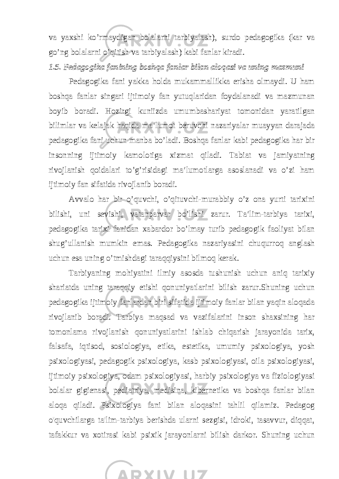 va yaxshi ko’rmaydigan bolalarni tarbiyalash), surdo pedagogika (kar va go’ng bolalarni o’qitish va tarbiyalash) kabi fanlar kiradi. 1.5. Pedagogika fanining boshqa fanlar bilan aloqasi va uning mazmuni Pedagogika fani yakka holda mukammallikka erisha olmaydi. U ham boshqa fanlar singari ijtimoiy fan yutuqlaridan foydalanadi va mazmunan boyib boradi. Hozirgi kuniizda umumbashariyat tomonidan yaratilgan bilimlar va kelajak haqida ma‘lumot beruvchi nazariyalar muayyan darajada pedagogika fani uchun manba bo’ladi. Boshqa fanlar kabi pedagogika har bir insonning ijtimoiy kamolotiga xizmat qiladi. Tabiat va jamiyatning rivojlanish qoidalari to’g’risidagi ma‘lumotlarga asoslanadi va o’zi ham ijtimoiy fan sifatida rivojlanib boradi. Avvalo har bir o’quvchi, o’qituvchi-murabbiy o’z ona yurti tarixini bilishi, uni sevishi, vatanparvar bo’lishi zarur. Ta‘lim-tarbiya tarixi, pedagogika tarixi fanidan xabardor bo’lmay turib pedagogik faoliyat bilan shug’ullanish mumkin emas. Pedagogika nazariyasini chuqurroq anglash uchun esa uning o’tmishdagi taraqqiysini bilmoq kerak. Tarbiyaning mohiyatini ilmiy asosda tushunish uchun aniq tarixiy shariatda uning taraqqiy etishi qonuniyatlarini bilish zarur.Shuning uchun pedagogika ijtimoiy fanlardan biri sifatida ijtimoiy fanlar bilan yaqin aloqada rivojlanib boradi. Tarbiya maqsad va vazifalarini inson shaxsining har tomonlama rivojlanish qonuniyatlarini ishlab chiqarish jarayonida tarix, falsafa, iqtisod, sosiologiya, etika, estetika, umumiy psixologiya, yosh psixologiyasi, pedagogik psixologiya, kasb psixologiyasi, oila psixologiyasi, ijtimoiy psixologiya, odam psixologiyasi, harbiy psixologiya va fiziologiyasi bolalar gigienasi, pediatriya, medisina, kibernetika va boshqa fanlar bilan aloqa qiladi. Psixologiya fani bilan aloqasini tahlil qilamiz. Pedagog o&#39;quvchilarga ta&#39;lim-tarbiya berishda ularni sezgisi, idroki, tasavvur, diqqat, tafakkur va xotirasi kabi psixik jarayonlarni bilish darkor. Shuning uchun 