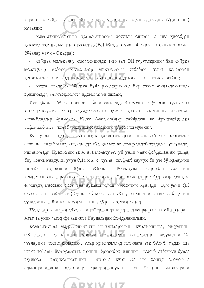 кетиши камайган ҳолда, айни вақтда уларга нисбатан адгезияси (ёпишиши) кучаяди; - композицияларнинг қопловчанлиги хоссаси ошади ва шу ҳисобдан қимматбаҳо пигментлар тежалади(ВД-бўёқлар учун 4 карра, органик эрувчан бўёқлар учун – 6 карра); - сийрак молекуляр композицияда вицинал ОН-гуруҳларнинг ёки сийрак молекуляр мойли кислоталар мавжудлиги сабабли юзага келадиган қопламаларнинг пардани мустахкам ёпишиш чидамлилигини таъминлайди; - катта юзаларга бўялган бўёқ рангларининг бир текис жилваланишига эришилади, ялтироқлилик чидамлилиги ошади; Истиқболли йўналишлардан бири сифатида битумнинг ўз молекулалари иштирокидаги кард каучукларини ҳосил қилиш имконини яратувчи ассемблерлар ёрдамида бўтқа (мастика)лар тайёрлаш ва ёрилмайдиган асфальтбетон ишлаб чиқариш соҳаларини кўрсатиш мумкин. Бу турдаги қуюқ ва ёпишқоқ қоришмаларни анъанавий технологиялар асосида ишлаб чиқариш, одатда кўп қувват ва темир талаб этадиган ускуналар ишлатилади. Крестолин ва Агата молекуляр уйғунлигидан фойдаланган ҳолда, бир тонна маҳсулот учун 0,16 кВт с. қувват сарфлаб каучук-битум бўтқаларини ишлаб чиқаришни йўлга қўйилди. Молекуляр тартибга солинган композициянинг реакцияси юксак тезликда айланувчи паррак ёрдамида қуюқ ва ёпишқоқ массани осонгина аралаштириш имконини яратади. Эритувчи (10 фоизгача таркибга эга) буғланиб кетгандан сўнг, реакцияни таъминлаб турган тузилманинг ўзи квазивулканизация тўрини ҳосил қилади. Бўтқалар ва асфальтбетонни тайёрлашда кард полимерлари ассемблерлари – Агат ва унинг модификацияси Кардальдан фойдаланилади. Компьютерда моделлаштириш натижаларининг кўрсатишича, битумнинг собитлигини таъминлаб турувчи асфальтоген кислоталар– битумлари Са тузларини ҳосил қиладики, улар кристаллоид ҳосилага эга бўлиб, худди шу нарса асфальт йўл қопламаларининг ёрилиб кетишининг асосий сабачиси бўлса эҳтимол. Тадқиқотчиларнинг фикрига кўра Са ни бошқа элементга алмаштирилиши уларнинг кристаллашувини ва ёрилиш ҳароратини 