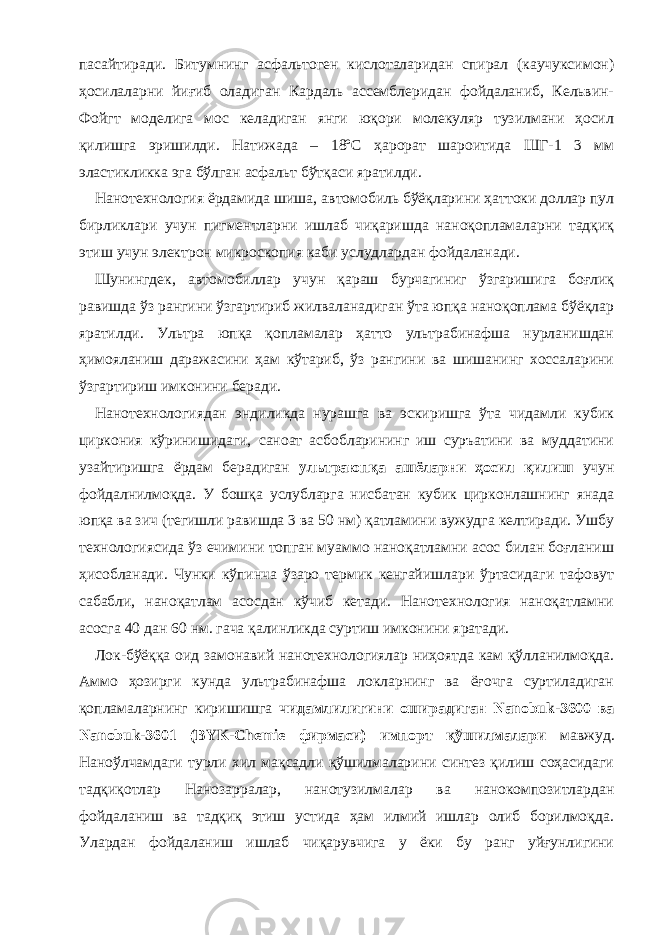 пасайтиради. Битумнинг асфальтоген кислоталаридан спирал (каучуксимон) ҳосилаларни йиғиб оладиган Кардаль ассемблеридан фойдаланиб, Кельвин- Фойгт моделига мос келадиган янги юқори молекуляр тузилмани ҳосил қилишга эришилди. Натижада – 18ºС ҳарорат шароитида ШГ-1 3 мм эластикликка эга бўлган асфальт бўтқаси яратилди. Нанотехнология ёрдамида шиша, автомобиль бўёқларини ҳаттоки доллар пул бирликлари учун пигментларни ишлаб чиқаришда наноқопламаларни тадқиқ этиш учун электрон микроскопия каби услудлардан фойдаланади. Шунингдек, автомобиллар учун қараш бурчагиниг ўзгаришига боғлиқ равишда ўз рангини ўзгартириб жилваланадиган ўта юпқа наноқоплама бўёқлар яратилди. Ультра юпқа қопламалар ҳатто ультрабинафша нурланишдан ҳимояланиш даражасини ҳам кўтариб, ўз рангини ва шишанинг хоссаларини ўзгартириш имконини беради. Нанотехнологиядан эндиликда нурашга ва эскиришга ўта чидамли кубик циркония кўринишидаги, саноат асбобларининг иш суръатини ва муддатини узайтиришга ёрдам берадиган ультраюпқа ашёларни ҳосил қилиш учун фойдалнилмоқда. У бошқа услубларга нисбатан кубик цирконлашнинг янада юпқа ва зич (тегишли равишда 3 ва 50 нм) қатламини вужудга келтиради. Ушбу технологиясида ўз ечимини топган муаммо наноқатламни асос билан боғланиш ҳисобланади. Чунки кўпинча ўзаро термик кенгайишлари ўртасидаги тафовут сабабли, наноқатлам асосдан кўчиб кетади. Нанотехнология наноқатламни асосга 40 дан 60 нм. гача қалинликда суртиш имконини яратади. Лок-бўёққа оид замонавий нанотехнологиялар ниҳоятда кам қўлланилмоқда. Аммо ҳозирги кунда ультрабинафша локларнинг ва ёғочга суртиладиган қопламаларнинг киришишга чидамлилигини оширадиган Nanobuk-3600 ва Nanobuk-3601 (BYK-Chemie фирмаси) импорт қўшилмалари мавжуд. Наноўлчамдаги турли хил мақсадли қўшилмаларини синтез қилиш соҳасидаги тадқиқотлар Нанозарралар, нанотузилмалар ва нанокомпозитлардан фойдаланиш ва тадқиқ этиш устида ҳам илмий ишлар олиб борилмоқда. Улардан фойдаланиш ишлаб чиқарувчига у ёки бу ранг уйғунлигини 