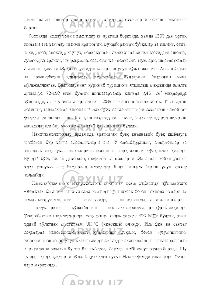 таъминловчи ашёлар олиш вақтини ҳамда ҳаражатларни тежаш имконини беради. Россияда колерловчи пасталарни яратиш борасида, хамда 1300 дан ортиқ жилвага эга ранглар тизими яратилган. Бундай рангли бўтқалар ва цемент, оҳак, алкид, мой, эпоксид, каучук, полиакрилат, силикон ва винил асосидаги ашёлар, сувли-дисперсион, нитроцеллюлоза, силикат полиэфир мумлари, шпатлевкалар ёғочнинг ҳомаки бўёқлари устидан колерлаш учун мўлжалланган. Асфальбетон ва цементбетон қопламали автомобиль йўлларини белгилаш учун мўлажалланган. Белгиларнинг кўриниб туришини яхшилаш мақсадида эмалга диаметро 70-160 мкм бўлган шишазарралар камида 2,45 г/м 2 миқдорида қўшилади, яъни у эмал оғирлигининг 20% ни ташкил этиши керак. Таъкидлаш лозимки, мамлакатда замонавий лок-бўёқ саноатининг ривожланиш тамойили фақат янги ашёлар ишлаб чиқиш соҳасидагина эмас, балки стандартлаштириш масалаларига бир мунча замонавий қараш керак бўлади. Нанотехнологиялар ёрдамида яратилган бўёқ анъанавий бўёқ ашёларга нисбатан бир қанча афзалликларга эга. У оловбардошли, аллергенлар ва касаллик чақирувчи микроорганизмларнинг тарқалишига тўсқинлик қилади. Бундай бўёқ билан деворлар, шифтлар ва полларни бўягандан кейин уларга хлор ташувчи антибактериал воситалар билан ишлов бериш учун ҳожат қолмайди. Нанонайчаларни микроскопик таёқчава тола сифатида қўлланиши «Келажак бетони - нанотехнологиялардан ўта юксак бетон технологияларига» номли маҳсус конгресс сессиясида, нанотехнология изланишлари ютуқларини қўллайдиган немис технологиялари кўриб чиқилди. Тажрибахона шароитларида, сиқилишга чидамлилиги 500 МПа бўлган, яьни оддий пўлатдан мустаҳкам UHPC (наноашё) олинди. Илм-фан ва саноат соҳаларда нанотехнологиялар қўлланиши орқали, бетон тузулишининг зичлигини ошириш учун квазиатом даражасида такомиллашган нанозаррачалар киритилиши мумкин.Бу эса ўз навбатида бетонга ноёб хусусиятлар беради. Шу турдаги тадқиқотларни қўллаб-қувватлаш учун Немис фонди томонидан 9млн. евро ажратилди. 