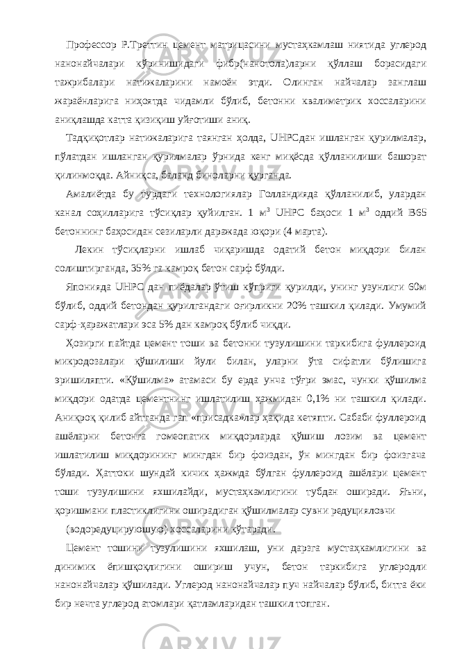 Профессор Р.Треттин цемент матрицасини мустаҳкамлаш ниятида углерод нанонайчалари кўринишидаги фибр(нанотола)ларни қўллаш борасидаги тажрибалари натижаларини намоён этди. Олинган найчалар занглаш жараёнларига ниҳоятда чидамли бўлиб, бетонни квалиметрик хоссаларини аниқлашда катта қизиқиш уйғотиши аниқ. Тадқиқотлар натижаларига таянган ҳолда, UHPCдан ишланган қурилмалар, пўлатдан ишланган қурилмалар ўрнида кенг миқёсда қўлланилиши башорат қилинмоқда. Айниқса, баланд биноларни қурганда. Амалиётда бу турдаги технологиялар Голландияда қўлланилиб, улардан канал соҳилларига тўсиқлар қуйилган. 1 м 3 UHPC баҳоси 1 м 3 оддий В65 бетоннинг баҳосидан сезиларли даражада юқори (4 марта). Лекин тўсиқларни ишлаб чиқаришда одатий бетон миқдори билан солиштирганда, 35% га камроқ бетон сарф бўлди. Японияда UHPC дан пиёдалар ўтиш кўприги қурилди, унинг узунлиги 60м бўлиб, оддий бетондан қурилгандаги оғирликни 20% ташкил қилади. Умумий сарф-ҳаражатлари эса 5% дан камроқ бўлиб чиқди. Ҳозирги пайтда цемент тоши ва бетонни тузулишини таркибига фуллероид микродозалари қўшилиши йули билан, уларни ўта сифатли бўлишига эришиляпти. «Қўшилма» атамаси бу ерда унча тўғри эмас, чунки қўшилма миқдори одатда цементнинг ишлатилиш ҳажмидан 0,1% ни ташкил қилади. Аниқроқ қилиб айтганда гап «присадка»лар ҳақида кетяпти. Сабаби фуллероид ашёларни бетонга гомеопатик миқдорларда қўшиш лозим ва цемент ишлатилиш миқдорининг мингдан бир фоиздан, ўн мингдан бир фоизгача бўлади. Ҳаттоки шундай кичик ҳажмда бўлган фуллероид ашёлари цемент тоши тузулишини яхшилайди, мустаҳкамлигини тубдан оширади. Яъни, қоришмани пластиклигини оширадиган қўшилмалар сувни редуцияловчи (водоредуцируюшую) хоссаларини кўтаради. Цемент тошини тузулишини яхшилаш, уни дарзга мустаҳкамлигини ва динимик ёпишқоқлигини ошириш учун, бетон таркибига углеродли нанонайчалар қўшилади. Углерод нанонайчалар пуч найчалар бўлиб, битта ёки бир нечта углерод атомлари қатламларидан ташкил топган. 