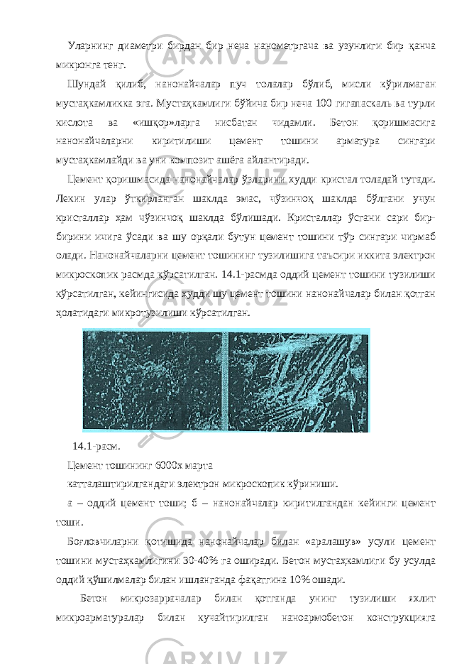 Уларнинг диаметри бирдан бир неча нанометргача ва узунлиги бир қанча микронга тенг. Шундай қилиб, нанонайчалар пуч толалар бўлиб, мисли кўрилмаган мустаҳкамликка эга. Мустаҳкамлиги бўйича бир неча 100 гигапаскаль ва турли кислота ва «ишқор»ларга нисбатан чидамли. Бетон қоришмасига нанонайчаларни киритилиши цемент тошини арматура сингари мустаҳкамлайди ва уни композит ашёга айлантиради. Цемент қоришмасида нанонайчалар ўзларини худди кристал толадай тутади. Лекин улар ўткирланган шаклда эмас, чўзинчоқ шаклда бўлгани учун кристаллар ҳам чўзинчоқ шаклда бўлишади. Кристаллар ўсгани сари бир- бирини ичига ўсади ва шу орқали бутун цемент тошини тўр сингари чирмаб олади. Нанонайчаларни цемент тошининг тузилишига таъсири иккита электрон микроскопик расмда кўрсатилган. 14.1-расмда оддий цемент тошини тузилиши кўрсатилган, кейингисида худди шу цемент тошини нанонайчалар билан қотган ҳолатидаги микротузилиши кўрсатилган. 14.1-расм. Цемент тошининг 6000х марта катталаштирилгандаги электрон микроскопик кўриниши. а – оддий цемент тоши; б – нанонайчалар киритилгандан кейинги цемент тоши. Боғловчиларни қотишида нанонайчалар билан «аралашув» усули цемент тошини мустаҳкамлигини 30-40% га оширади. Бетон мустаҳкамлиги бу усулда оддий қўшилмалар билан ишланганда фақатгина 10% ошади. Бетон микрозаррачалар билан қотганда унинг тузилиши яхлит микроарматуралар билан кучайтирилган наноармобетон конструкцияга 