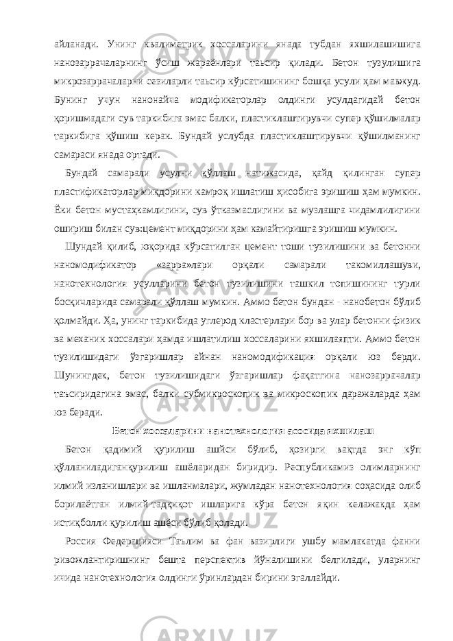 айланади. Унинг квалиметрик хоссаларини янада тубдан яхшилашишига нанозаррачаларнинг ўсиш жараёнлари таьсир қилади. Бетон тузулишига микрозаррачаларни сезиларли таьсир кўрсатишининг бошқа усули ҳам мавжуд. Бунинг учун нанонайча модификаторлар олдинги усулдагидай бетон қоришмадаги сув таркибига эмас балки, пластиклаштирувчи супер қўшилмалар таркибига қўшиш керак. Бундай услубда пластиклаштирувчи қўшилманинг самараси янада ортади. Бундай самарали усулни қўллаш натижасида, қайд қилинган супер пластификаторлар миқдорини камроқ ишлатиш ҳисобига эришиш ҳам мумкин. Ёки бетон мустаҳкамлигини, сув ўтказмаслигини ва музлашга чидамлилигини ошириш билан сув:цемент миқдорини ҳам камайтиришга эришиш мумкин. Шундай қилиб, юқорида кўрсатилган цемент тоши тузилишини ва бетонни наномодификатор «зарра»лари орқали самарали такомиллашуви, нанотехнология усулларини бетон тузилишини ташкил топишининг турли босқичларида самарали қўллаш мумкин. Аммо бетон бундан - нанобетон бўлиб қолмайди. Ҳа, унинг таркибида углерод кластерлари бор ва улар бетонни физик ва механик хоссалари ҳамда ишлатилиш хоссаларини яхшилаяпти. Аммо бетон тузилишидаги ўзгаришлар айнан наномодификация орқали юз берди. Шунингдек, бетон тузилишидаги ўзгаришлар фақатгина нанозаррачалар таъсиридагина эмас, балки субмикроскопик ва микроскопик даражаларда ҳам юз беради. Бетон хоссаларини нанотехнология асосида яхшилаш Бетон қадимий қурилиш ашйси бўлиб, ҳозирги вақтда энг кўп қўлланиладиганқурилиш ашёларидан биридир. Республикамиз олимларнинг илмий изланишлари ва ишланмалари, жумладан нанотехнология соҳасида олиб борилаётган илмий-тадқиқот ишларига кўра бетон яқин келажакда ҳам истиқболли қурилиш ашёси бўлиб қолади. Россия Федерацияси Таълим ва фан вазирлиги ушбу мамлакатда фанни ривожлантиришнинг бешта перспектив йўналишини белгилади, уларнинг ичида нанотехнология олдинги ўринлардан бирини эгаллайди. 