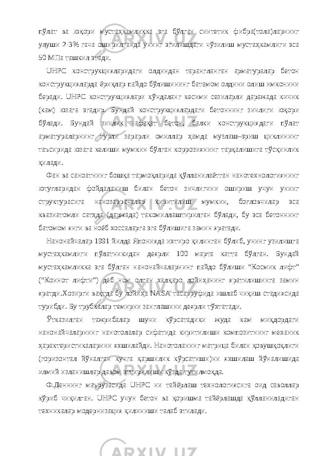 пўлат ва юқори мустаҳкамликка эга бўлган синтетик фибра(тола)ларнинг улуши 2-3% гача оширилганда унинг эгилишдаги чўзилиш мустаҳкамлиги эса 50 МПа ташкил этади. UHPC конструкцияларидаги олдиндан тарангланган арматуралар бетон конструкцияларда ёриқлар пайдо бўлишининг батамом олдини олиш имконини беради. UHPC конструкциялари кўндаланг кесими сезиларли даражада кичик (кам) юзага эгадир. Бундай конструкциялардаги бетоннинг зичлиги юқори бўлади. Бундай зичлик нафақат бетон, балки конструкциядаги пўлат арматураларнинг турли зарарли омиллар ҳамда музлаш–эриш циклининг таъсирида юзага келиши мумкин бўлган коррозиянинг тарқалишига тўсқинлик қилади. Фан ва саноатнинг бошқа тармоқларида қўлланилаётган нанотехнологиянинг ютуғларидан фойдаланиш билан бетон зичлигини ошириш учун унинг структурасига нанозаррачалар киритилиш мумкин, боғловчилар эса квазиатомли сатҳда (даржада) такомиллаштирилган бўлади, бу эса бетоннинг батомом янги ва ноёб хоссаларга эга бўлишига замин яратади. Нанонайчалар 1991 йилда Японияда ихтиро қилинган бўлиб, унинг узилишга мустаҳкамлиги пўлатникидан деярли 100 марта катта бўлган. Бундай мустаҳкамликка эга бўлган нанонайчаларнинг пайдо бўлиши “Космик лифт” (“Коинот лифти”) деб ном олган халқаро лойиҳанинг яратилишиига замин яратди.Хозирги вақтда бу лойиҳа NASA тасарруфида ишлаб чиқиш стадиясида турибди. Бу трубкалар темирни занглашини деярли тўхтатади. Ўтказилган тажрибалар шуни кўрсатадики жуда кам миқдордаги нанонайчаларнинг нанотолалар сифатида киритилиши композитнинг механик ҳарактеристикаларини яхшилайди. Нанотоланинг матрица билан қовушқоқлиги (горизонтал йўналган кучга қаршилик кўрсатиши)ни яхшилаш йўналишида илмий изланишлар давом эттирилиши кўзда тутилмоқда. Ф.Деннинг маърузасида UHPC ни тайёрлаш технологиясига оид саволлар кўриб чиқилган. UHPC учун бетон ва қоришма тайёрлашда қўлланиладиган техникалар модернизация қилиниши талаб этилади. 