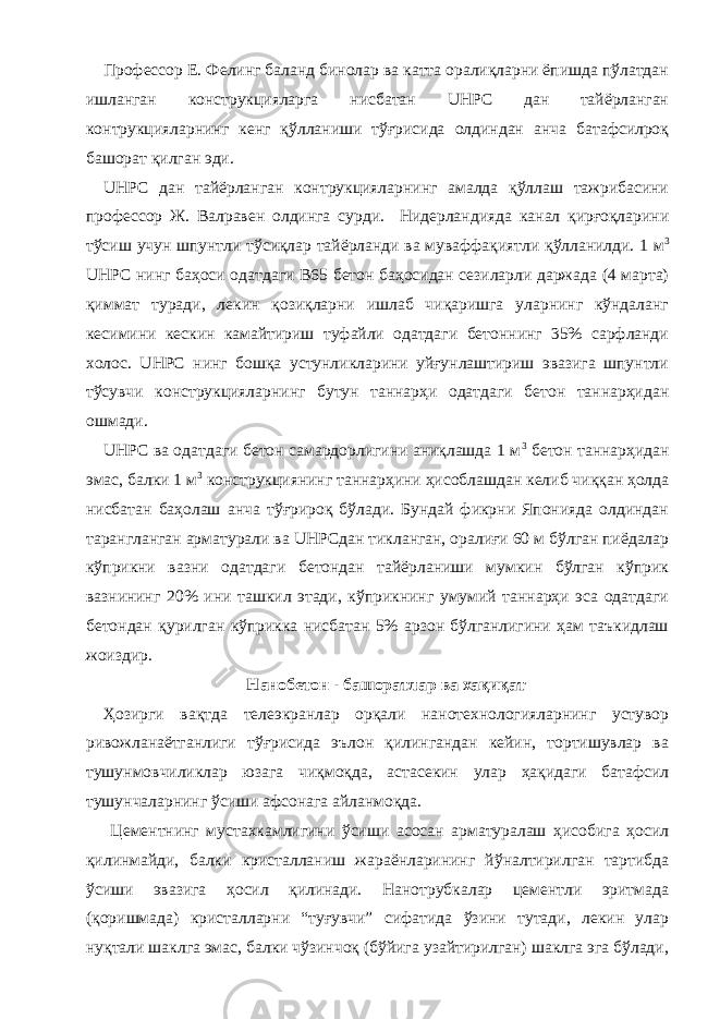 Профессор Е. Фелинг баланд бинолар ва катта оралиқларни ёпишда пўлатдан ишланган конструкцияларга нисбатан UHPC дан тайёрланган контрукцияларнинг кенг қўлланиши тўғрисида олдиндан анча батафсилроқ башорат қилган эди. UHPC дан тайёрланган контрукцияларнинг амалда қўллаш тажрибасини профессор Ж. Валравен олдинга сурди. Нидерландияда канал қирғоқларини тўсиш учун шпунтли тўсиқлар тайёрланди ва муваффақиятли қўлланилди. 1 м 3 UHPC нинг баҳоси одатдаги В65 бетон баҳосидан сезиларли даржада (4 марта) қиммат туради, лекин қозиқларни ишлаб чиқаришга уларнинг кўндаланг кесимини кескин камайтириш туфайли одатдаги бетоннинг 35% сарфланди холос. UHPC нинг бошқа устунликларини уйғунлаштириш эвазига шпунтли тўсувчи конструкцияларнинг бутун таннарҳи одатдаги бетон таннарҳидан ошмади. UHPC ва одатдаги бетон самардорлигини аниқлашда 1 м 3 бетон таннарҳидан эмас, балки 1 м 3 конструкциянинг таннарҳини ҳисоблашдан келиб чиққан ҳолда нисбатан баҳолаш анча тўғрироқ бўлади. Бундай фикрни Японияда олдиндан тарангланган арматурали ва UHPCдан тикланган, оралиғи 60 м бўлган пиёдалар кўприкни вазни одатдаги бетондан тайёрланиши мумкин бўлган кўприк вазнининг 20% ини ташкил этади, кўприкнинг умумий таннарҳи эса одатдаги бетондан қурилган кўприкка нисбатан 5% арзон бўлганлигини ҳам таъкидлаш жоиздир. Нанобетон - башоратлар ва хақиқат Ҳозирги вақтда телеэкранлар орқали нанотехнологияларнинг устувор ривожланаётганлиги тўғрисида эълон қилингандан кейин, тортишувлар ва тушунмовчиликлар юзага чиқмоқда, астасекин улар ҳақидаги батафсил тушунчаларнинг ўсиши афсонага айланмоқда. Цементнинг мустахкамлигини ўсиши асосан арматуралаш ҳисобига ҳосил қилинмайди, балки кристалланиш жараёнларининг йўналтирилган тартибда ўсиши эвазига ҳосил қилинади. Нанотрубкалар цементли эритмада (қоришмада) кристалларни “туғувчи” сифатида ўзини тутади, лекин улар нуқтали шаклга эмас, балки чўзинчоқ (бўйига узайтирилган) шаклга эга бўлади, 