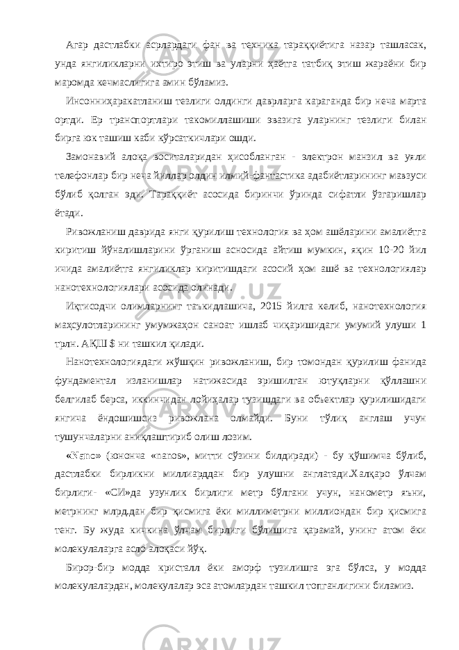 Агар дастлабки асрлардаги фан ва техника тараққиётига назар ташласак, унда янгиликларни ихтиро этиш ва уларни ҳаётга татбиқ этиш жараёни бир маромда кечмаслигига амин бўламиз. Инсонниҳаракатланиш тезлиги олдинги даврларга караганда бир неча марта ортди. Ер транспортлари такомиллашиши эвазига уларнинг тезлиги билан бирга юк ташиш каби кўрсаткичлари ошди. Замонавий алоқа воситаларидан ҳисобланган - электрон манзил ва уяли телефонлар бир неча йиллар олдин илмий-фантастика адабиётларининг мавзуси бўлиб қолган эди. Тараққиёт асосида биринчи ўринда сифатли ўзгаришлар ётади. Ривожланиш даврида янги қурилиш технология ва ҳом ашёларини амалиётга киритиш йўналишларини ўрганиш асносида айтиш мумкин, яқин 10-20 йил ичида амалиётга янгиликлар киритишдаги асосий ҳом ашё ва технологиялар нанотехнологиялари асосида олинади. Иқтисодчи олимларнинг таъкидлашича, 2015 йилга келиб, нанотехнология маҳсулотларининг умумжаҳон саноат ишлаб чиқаришидаги умумий улуши 1 трлн. АҚШ $ ни ташкил қилади. Нанотехнологиядаги жўшқин ривожланиш, бир томондан қурилиш фанида фундаментал изланишлар натижасида эришилган ютуқларни қўллашни белгилаб берса, иккинчидан лойиҳалар тузишдаги ва объектлар қурилишидаги янгича ёндошишсиз ривожлана олмайди. Буни тўлиқ англаш учун тушунчаларни аниқлаштириб олиш лозим. «Nano» (юнонча «nanos», митти сўзини билдиради) - бу қўшимча бўлиб, дастлабки бирликни миллиарддан бир улушни англатади.Халқаро ўлчам бирлиги- «СИ»да узунлик бирлиги метр бўлгани учун, нанометр яъни, метрнинг млрд.дан бир қисмига ёки миллиметрни миллиондан бир қисмига тенг. Бу жуда кичкина ўлчам бирлиги бўлишига қарамай, унинг атом ёки молекулаларга асло алоқаси йўқ. Бирор-бир модда кристалл ёки аморф тузилишга эга бўлса, у модда молекулалардан, молекулалар эса атомлардан ташкил топганлигини биламиз. 