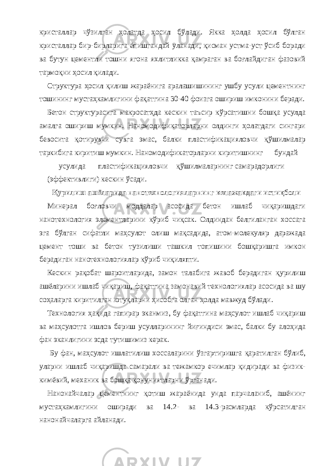 кристаллар чўзилган ҳолатда ҳосил бўлади. Якка ҳолда ҳосил бўлган кристаллар бир-бирларига ёпишгандай уланади, қисман устма-уст ўсиб боради ва бутун цементли тошни ягона яхлитликка қамраган ва боғлайдиган фазовий тармоқни ҳосил қилади. Структура ҳосил қилиш жараёнига аралашишининг ушбу усули цементнинг тошининг мустаҳкамлигини фақатгина 30-40 фоизга ошириш имконини беради. Бетон структурасига макросатҳда кескин таъсир кўрсатишни бошқа усулда амалга ошириш мумкин. Наномодификаторларни олдинги ҳолатдаги сингари бевосита қотирувчи сувга эмас, балки пластификацияловчи қўшилмалар таркибига киритиш мумкин. Наномодификаторларни киритишнинг бундай усулида пластификацияловчи қўшилмаларнинг самарадорлиги (эффективлиги) кескин ўсади. Қурилиш ашёларида нанотехнологияларнинг келажакдаги истиқболи Минерал боғловчи моддалар асосида бетон ишлаб чиқаришдаги нанотехнология элементларини кўриб чиқсак. Олдиндан белгиланган хоссага эга бўлган сифатли маҳсулот олиш мақсадида, атом-молекуляр даражада цемент тоши ва бетон тузилиши ташкил топишини бошқаришга имкон берадиган нанотехнологиялар кўриб чиқиляпти. Кескин рақобат шароитларида, замон талабига жавоб берадиган қурилиш ашёларини ишлаб чиқариш, фақатгина замонавий технологиялар асосида ва шу соҳаларга киритилган ютуқларни ҳисобга олган ҳолда мавжуд бўлади. Технология ҳақида гапирар эканмиз, бу фақатгина маҳсулот ишлаб чиқариш ва маҳсулотга ишлов бериш усулларининг йиғиндиси эмас, балки бу алоҳида фан эканлигини эсда тутишимиз керак. Бу фан, маҳсулот ишлатилиш хоссаларини ўзгартиришга қаратилган бўлиб, уларни ишлаб чиқаришда самарали ва тежамкор ечимлар қидиради ва физик- кимёвий, механик ва бошқа қонуниятларни ўрганади. Нанонайчалар цементнинг қотиш жараёнида унда парчаланиб, ашёнинг мустаҳкамлигини оширади ва 14.2- ва 14.3-расмларда кўрсатилган нанонайчаларга айланади. 