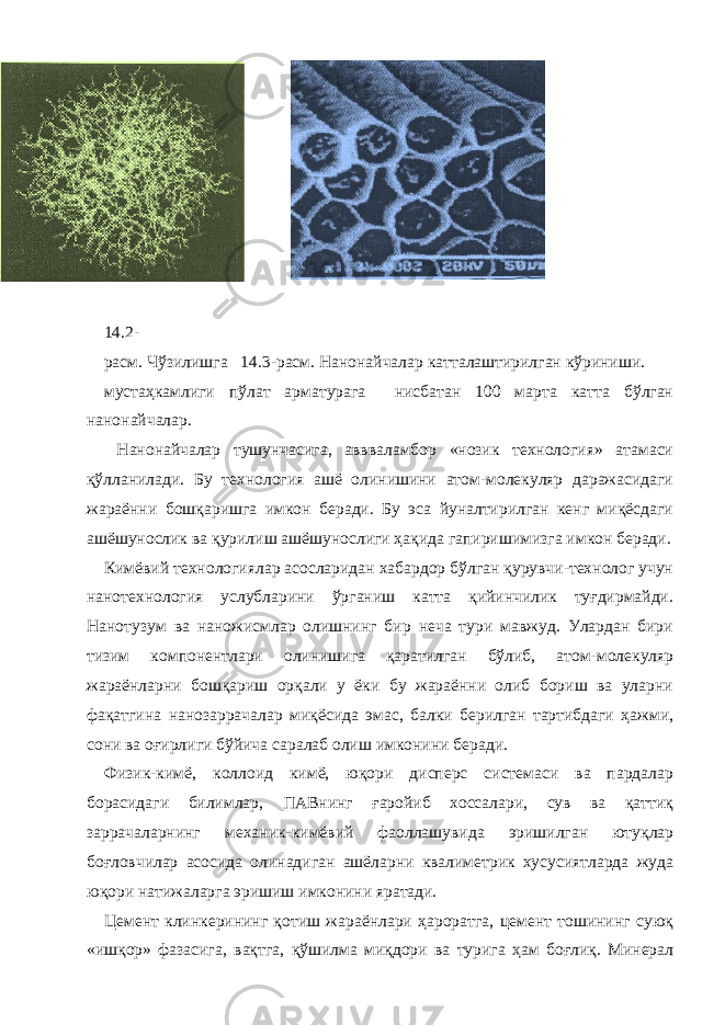  14.2- расм. Чўзилишга 14.3-расм. Нанонайчалар катталаштирилган кўриниши. мустаҳкамлиги пўлат арматурага нисбатан 100 марта катта бўлган нанонайчалар. Нанонайчалар тушунчасига, аввваламбор «нозик технология» атамаси қўлланилади. Бу технология ашё олинишини атом-молекуляр даражасидаги жараённи бошқаришга имкон беради. Бу эса йуналтирилган кенг миқёсдаги ашёшунослик ва қурилиш ашёшунослиги ҳақида гапиришимизга имкон беради. Кимёвий технологиялар асосларидан хабардор бўлган қурувчи-технолог учун нанотехнология услубларини ўрганиш катта қийинчилик туғдирмайди. Нанотузум ва наножисмлар олишнинг бир неча тури мавжуд. Улардан бири тизим компонентлари олинишига қаратилган бўлиб, атом-молекуляр жараёнларни бошқариш орқали у ёки бу жараённи олиб бориш ва уларни фақатгина нанозаррачалар миқёсида эмас, балки берилган тартибдаги ҳажми, сони ва оғирлиги бўйича саралаб олиш имконини беради. Физик-кимё, коллоид кимё, юқори дисперс системаси ва пардалар борасидаги билимлар, ПАВнинг ғаройиб хоссалари, сув ва қаттиқ заррачаларнинг механик-кимёвий фаоллашувида эришилган ютуқлар боғловчилар асосида олинадиган ашёларни квалиметрик хусусиятларда жуда юқори натижаларга эришиш имконини яратади. Цемент клинкерининг қотиш жараёнлари ҳароратга, цемент тошининг суюқ «ишқор» фазасига, вақтга, қўшилма миқдори ва турига ҳам боғлиқ. Минерал 