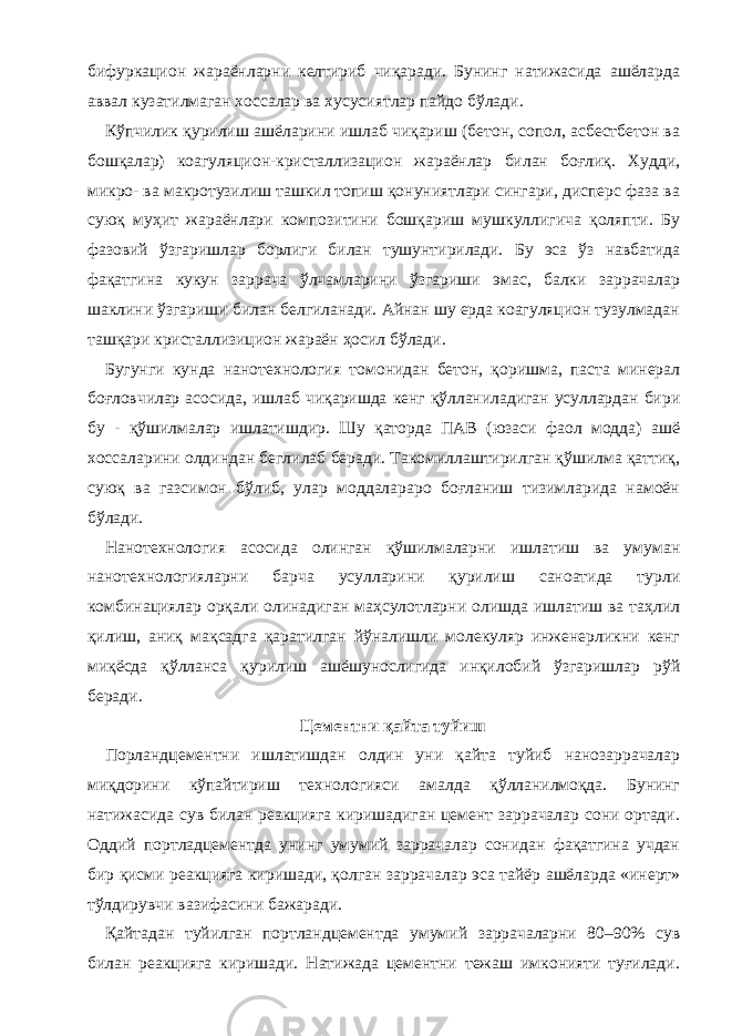 бифуркацион жараёнларни келтириб чиқаради. Бунинг натижасида ашёларда аввал кузатилмаган хоссалар ва хусусиятлар пайдо бўлади. Кўпчилик қурилиш ашёларини ишлаб чиқариш (бетон, сопол, асбестбетон ва бошқалар) коагуляцион-кристаллизацион жараёнлар билан боғлиқ. Худди, микро- ва макротузилиш ташкил топиш қонуниятлари сингари, дисперс фаза ва суюқ муҳит жараёнлари композитини бошқариш мушкуллигича қоляпти. Бу фазовий ўзгаришлар борлиги билан тушунтирилади. Бу эса ўз навбатида фақатгина кукун заррача ўлчамларини ўзгариши эмас, балки заррачалар шаклини ўзгариши билан белгиланади. Айнан шу ерда коагуляцион тузулмадан ташқари кристаллизицион жараён ҳосил бўлади. Бугунги кунда нанотехнология томонидан бетон, қоришма, паста минерал боғловчилар асосида, ишлаб чиқаришда кенг қўлланиладиган усуллардан бири бу - қўшилмалар ишлатишдир. Шу қаторда ПАВ (юзаси фаол модда) ашё хоссаларини олдиндан беглилаб беради. Такомиллаштирилган қўшилма қаттиқ, суюқ ва газсимон бўлиб, улар моддалараро боғланиш тизимларида намоён бўлади. Нанотехнология асосида олинган қўшилмаларни ишлатиш ва умуман нанотехнологияларни барча усулларини қурилиш саноатида турли комбинациялар орқали олинадиган маҳсулотларни олишда ишлатиш ва таҳлил қилиш, аниқ мақсадга қаратилган йўналишли молекуляр инженерликни кенг миқёсда қўлланса қурилиш ашёшунослигида инқилобий ўзгаришлар рўй беради. Цементни қайта туйиш Порландцементни ишлатишдан олдин уни қайта туйиб нанозаррачалар миқдорини кўпайтириш технологияси амалда қўлланилмоқда. Бунинг натижасида сув билан реакцияга киришадиган цемент заррачалар сони ортади. Оддий портладцементда унинг умумий заррачалар сонидан фақатгина учдан бир қисми реакцияга киришади, қолган заррачалар эса тайёр ашёларда «инерт» тўлдирувчи вазифасини бажаради. Қайтадан туйилган портландцементда умумий заррачаларни 80–90% сув билан реакцияга киришади. Натижада цементни тежаш имконияти туғилади. 