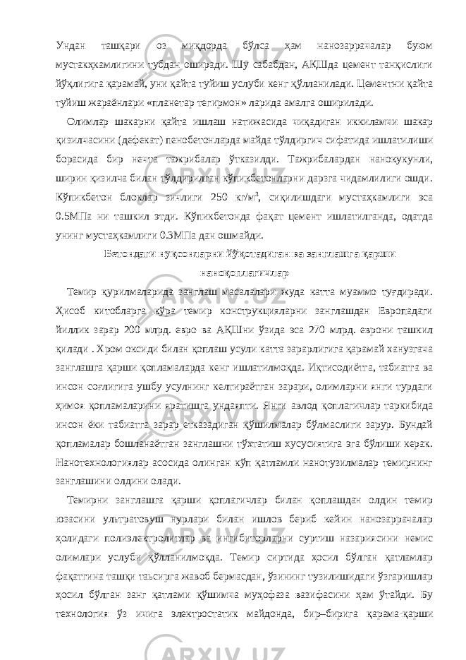 Ундан ташқари оз миқдорда бўлса ҳам нанозаррачалар буюм мустакҳкамлигини тубдан оширади. Шу сабабдан, АҚШда цемент танқислиги йўқлигига қарамай, уни қайта туйиш услуби кенг қўлланилади. Цементни қайта туйиш жараёнлари «планетар тегирмон» ларида амалга оширилади. Олимлар шакарни қайта ишлаш натижасида чиқадиган иккиламчи шакар қизилчасини (дефекат) пенобетонларда майда тўлдиргич сифатида ишлатилиши борасида бир нечта тажрибалар ўтказилди. Тажрибалардан нанокукунли, ширин қизилча билан тўлдирилган кўпикбетонларни дарзга чидамлилиги ошди. Кўпикбетон блоклар зичлиги 250 кг/м 3 , сиқилишдаги мустаҳкамлиги эса 0.5МПа ни ташкил этди. Кўпикбетонда фақат цемент ишлатилганда, одатда унинг мустаҳкамлиги 0.3МПа дан ошмайди. Бетондаги нуқсонларни йўқотадиган ва занглашга қарши наноқоплагичлар Темир қурилмаларида занглаш масалалари жуда катта муаммо туғдиради. Ҳисоб китобларга кўра темир конструкцияларни занглашдан Европадаги йиллик зарар 200 млрд. евро ва АҚШни ўзида эса 270 млрд. еврони ташкил қилади . Хром оксиди билан қоплаш усули катта зарарлигига қарамай ханузгача занглашга қарши қопламаларда кенг ишлатилмоқда. Иқтисодиётга, табиатга ва инсон соғлигига ушбу усулнинг келтираётган зарари, олимларни янги турдаги ҳимоя қопламаларини яратишга ундаяпти. Янги авлод қоплагичлар таркибида инсон ёки табиатга зарар етказадиган қўшилмалар бўлмаслиги зарур. Бундай қопламалар бошланаётган занглашни тўхтатиш хусусиятига эга бўлиши керак. Нанотехнологиялар асосида олинган кўп қатламли нанотузилмалар темирнинг занглашини олдини олади. Темирни занглашга қарши қоплагичлар билан қоплашдан олдин темир юзасини ультратовуш нурлари билан ишлов бериб кейин нанозаррачалар ҳолидаги полиэлектролитлар ва ингибиторларни суртиш назариясини немис олимлари услуби қўлланилмоқда. Темир сиртида ҳосил бўлган қатламлар фақатгина ташқи таьсирга жавоб бермасдан, ўзининг тузилишидаги ўзгаришлар ҳосил бўлган занг қатлами қўшимча муҳофаза вазифасини ҳам ўтайди. Бу технология ўз ичига электростатик майдонда, бир–бирига қарама-қарши 