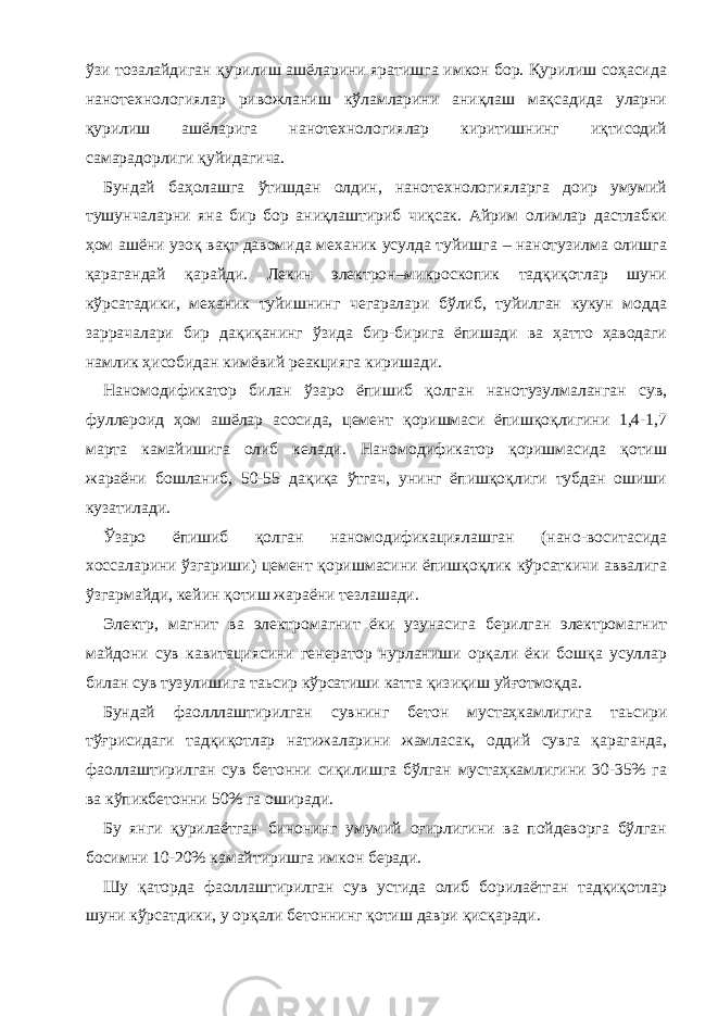 ўзи тозалайдиган қурилиш ашёларини яратишга имкон бор. Қурилиш соҳасида нанотехнологиялар ривожланиш кўламларини аниқлаш мақсадида уларни қурилиш ашёларига нанотехнологиялар киритишнинг иқтисодий самарадорлиги қуйидагича. Бундай баҳолашга ўтишдан олдин, нанотехнологияларга доир умумий тушунчаларни яна бир бор аниқлаштириб чиқсак. Айрим олимлар дастлабки ҳом ашёни узоқ вақт давомида механик усулда туйишга – нанотузилма олишга қарагандай қарайди. Лекин электрон–микроскопик тадқиқотлар шуни кўрсатадики, механик туйишнинг чегаралари бўлиб, туйилган кукун модда заррачалари бир дақиқанинг ўзида бир-бирига ёпишади ва ҳатто ҳаводаги намлик ҳисобидан кимёвий реакцияга киришади. Наномодификатор билан ўзаро ёпишиб қолган нанотузулмаланган сув, фуллероид ҳом ашёлар асосида, цемент қоришмаси ёпишқоқлигини 1,4-1,7 марта камайишига олиб келади. Наномодификатор қоришмасида қотиш жараёни бошланиб, 50-55 дақиқа ўтгач, унинг ёпишқоқлиги тубдан ошиши кузатилади. Ўзаро ёпишиб қолган наномодификациялашган (нано-воситасида хоссаларини ўзгариши) цемент қоришмасини ёпишқоқлик кўрсаткичи аввалига ўзгармайди, кейин қотиш жараёни тезлашади. Электр, магнит ва электромагнит ёки узунасига берилган электромагнит майдони сув кавитациясини генератор нурланиши орқали ёки бошқа усуллар билан сув тузулишига таьсир кўрсатиши катта қизиқиш уйғотмоқда. Бундай фаолллаштирилган сувнинг бетон мустаҳкамлигига таьсири тўғрисидаги тадқиқотлар натижаларини жамласак, оддий сувга қараганда, фаоллаштирилган сув бетонни сиқилишга бўлган мустаҳкамлигини 30-35% га ва кўпикбетонни 50% га оширади. Бу янги қурилаётган бинонинг умумий оғирлигини ва пойдеворга бўлган босимни 10-20% камайтиришга имкон беради. Шу қаторда фаоллаштирилган сув устида олиб борилаётган тадқиқотлар шуни кўрсатдики, у орқали бетоннинг қотиш даври қисқаради. 