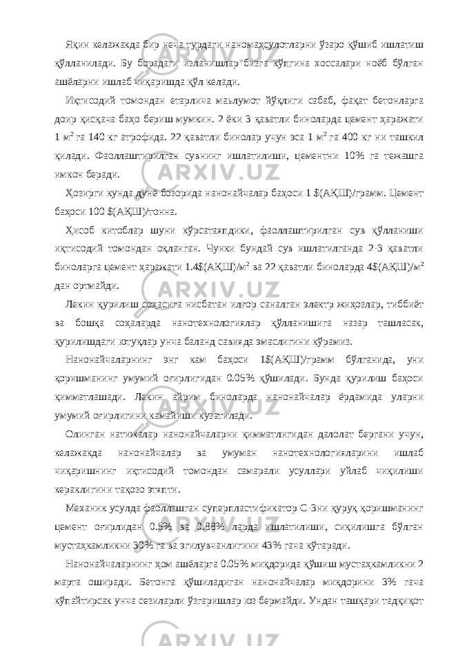 Яқин келажакда бир неча турдаги наномаҳсулотларни ўзаро қўшиб ишлатиш қўлланилади. Бу борадаги изланишлар бизга кўпгина хоссалари ноёб бўлган ашёларни ишлаб чиқаришда қўл келади. Иқтисодий томондан етарлича маьлумот йўқлиги сабаб, фақат бетонларга доир қисқача баҳо бериш мумкин. 2 ёки 3 қаватли биноларда цемент ҳаражати 1 м 2 га 140 кг атрофида. 22 қаватли бинолар учун эса 1 м 2 га 400 кг ни ташкил қилади. Фаоллаштирилган сувнинг ишлатилиши, цементни 10% га тежашга имкон беради. Ҳозирги кунда дунё бозорида нанонайчалар баҳоси 1 $(АҚШ)/грамм. Цемент баҳоси 100 $(АҚШ)/тонна. Ҳисоб китоблар шуни кўрсатаяпдики, фаоллаштирилган сув қўлланиши иқтисодий томондан оқланган. Чунки бундай сув ишлатилганда 2-3 қаватли биноларга цемент ҳаражати 1.4$(АҚШ)/м 2 ва 22 қаватли биноларда 4$(АҚШ)/м 2 дан ортмайди. Лекин қурилиш соҳасига нисбатан илғор саналган электр жиҳозлар, тиббиёт ва бошқа соҳаларда нанотехнологиялар қўлланишига назар ташласак, қурилишдаги ютуқлар унча баланд савияда эмаслигини кўрамиз. Нанонайчаларнинг энг кам баҳоси 1$(АҚШ)/грамм бўлганида, уни қоришманинг умумий оғирлигидан 0.05% қўшилади. Бунда қурилиш баҳоси қимматлашади. Лекин айрим биноларда нанонайчалар ёрдамида уларни умумий оғирлигини камайиши кузатилади. Олинган натижалар нанонайчаларни қимматлигидан далолат бергани учун, келажакда нанонайчалар ва умуман нанотехнологияларини ишлаб чиқаришнинг иқтисодий томондан самарали усуллари уйлаб чиқилиши кераклигини тақозо этяпти. Механик усулда фаоллашган суперпластификатор С-3ни қуруқ қоришманинг цемент оғирлидан 0.5% ва 0.88% ларда ишлатилиши, сиқилишга бўлган мустаҳкамликни 30% га ва эгилувчанлигини 43% гача кўтаради. Нанонайчаларнинг ҳом ашёларга 0.05% миқдорида қўшиш мустаҳкамликни 2 марта оширади. Бетонга қўшиладиган нанонайчалар миқдорини 3% гача кўпайтирсак унча сезиларли ўзгаришлар юз бермайди. Ундан ташқари тадқиқот 