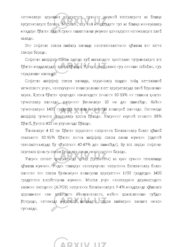 натижалари қоришма ҳароратига, сувнинг умумий хоссаларига ва бошқа хусусиятларга боғлиқ. Масалан, ҳар хил миқдордаги туз ва бошқа минераллар миқдори бўлган оддий сувни ишлатилиш умуман қониқарсиз натижаларга олиб келади. Энг сифатли сопол ашёлар олишда нанотехнологияни қўллаш энг катта самара беради. Сифатли шаффоф сопол одатда куб шаклидаги кристалли тузулмаларга эга бўлган моддалардан ҳосил бўлади. У икки томонлама нур синиши сабабли, нур тарқалиши камаяди. Сифатли шаффоф сопол олишда, заррачалар хаддан зиёд катталашиб кетмаслиги учун, нанокукунни пиширилиши паст ҳароратларда олиб борилиши керак. Ҳосил бўлган кукундан намликдаги зичлиги 60-63% ни ташкил қилган тугмачалар олинади, уларнинг ўлчамлари 50 нм дан ошмайди. Кейин тугмачаларни 1400 градусда зичлаш жараёнида пишириб олинади. Натижада шаффоф тугмача заррачалар ҳосил бўлади. Уларнинг якуний зичлиги 98% бўлиб, ўртача 400 нм узунликда бўлади. Ўлчамлари 4-10 нм бўлган заррачани ноорганик боғловчилар билан қўшиб ғоваклиги 60-65% бўлган енгил шаффоф сопол олиш мумкин (одатий технологияларда бу кўрсаткич 40-42% дан ошмайди). Бу эса юқори сифатли серғовак фильтр сопол буюмлар олиш имкониятини беради. Уларни саноат қувурларида қуйқа (суспензия) ва кран сувини тозалашда қўллаш мумкин. Ундан ташқари нанокукунли ноорганик боғловчилар билан олинган зич сопол буюмларни пишириш ҳароратини 1700 градусдан 1400 градусгача пасайтириш мумкин. Мисол учун нанозаррача даражасидаги алюмин оксидини (Al2O3) ноорганик боғловчиларга 2-4% миқдорида қўшилса қоришмани нам ҳолатдаги ёйилувчанлиги, майин қолипланиши тубдан ўзгаради, натижада мураккаб шаклдаги сопол ашёларни олишга имкон туғилади. 