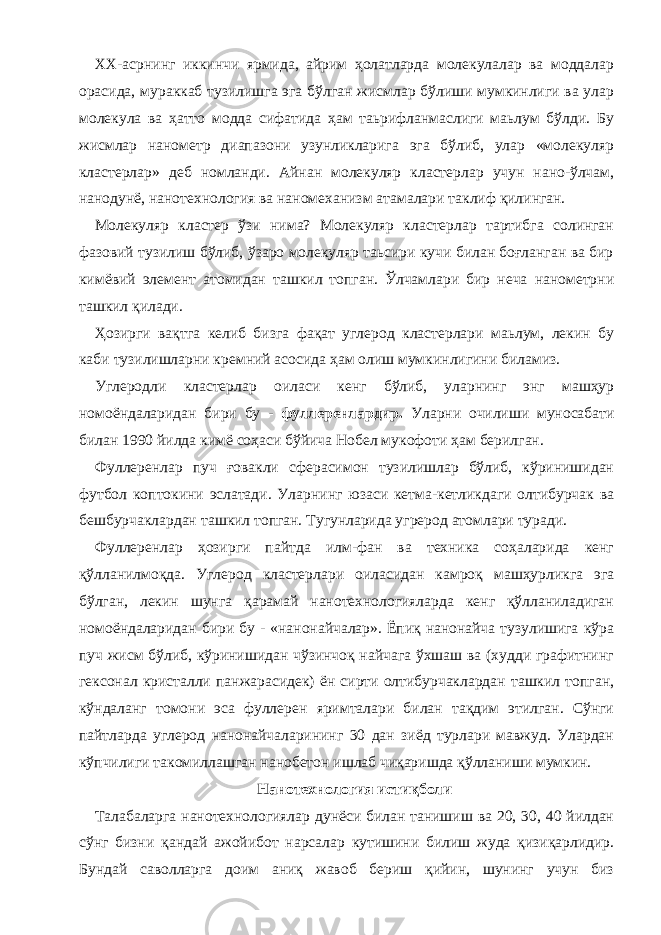 ХХ-асрнинг иккинчи ярмида, айрим ҳолатларда молекулалар ва моддалар орасида, мураккаб тузилишга эга бўлган жисмлар бўлиши мумкинлиги ва улар молекула ва ҳатто модда сифатида ҳам таьрифланмаслиги маьлум бўлди. Бу жисмлар нанометр диапазони узунликларига эга бўлиб, улар «молекуляр кластерлар» деб номланди. Айнан молекуляр кластерлар учун нано-ўлчам, нанодунё, нанотехнология ва наномеханизм атамалари таклиф қилинган. Молекуляр кластер ўзи нима? Молекуляр кластерлар тартибга солинган фазовий тузилиш бўлиб, ўзаро молекуляр таьсири кучи билан боғланган ва бир кимёвий элемент атомидан ташкил топган. Ўлчамлари бир неча нанометрни ташкил қилади. Ҳозирги вақтга келиб бизга фақат углерод кластерлари маьлум, лекин бу каби тузилишларни кремний асосида ҳам олиш мумкинлигини биламиз. Углеродли кластерлар оиласи кенг бўлиб, уларнинг энг машҳур номоёндаларидан бири бу - фуллеренлардир. Уларни очилиши муносабати билан 1990 йилда кимё соҳаси бўйича Нобел мукофоти ҳам берилган. Фуллеренлар пуч ғовакли сферасимон тузилишлар бўлиб, кўринишидан футбол коптокини эслатади. Уларнинг юзаси кетма-кетликдаги олтибурчак ва бешбурчаклардан ташкил топган. Тугунларида угрерод атомлари туради. Фуллеренлар ҳозирги пайтда илм-фан ва техника соҳаларида кенг қўлланилмоқда. Углерод кластерлари оиласидан камроқ машҳурликга эга бўлган, лекин шунга қарамай нанотехнологияларда кенг қўлланиладиган номоёндаларидан бири бу - «нанонайчалар». Ёпиқ нанонайча тузулишига кўра пуч жисм бўлиб, кўринишидан чўзинчоқ найчага ўхшаш ва (худди графитнинг гексонал кристалли панжарасидек) ён сирти олтибурчаклардан ташкил топган, кўндаланг томони эса фуллерен яримталари билан тақдим этилган. Сўнги пайтларда углерод нанонайчаларининг 30 дан зиёд турлари мавжуд. Улардан кўпчилиги такомиллашган нанобетон ишлаб чиқаришда қўлланиши мумкин. Нанотехнология истиқболи Талабаларга нанотехнологиялар дунёси билан танишиш ва 20, 30, 40 йилдан сўнг бизни қандай ажойибот нарсалар кутишини билиш жуда қизиқарлидир. Бундай саволларга доим аниқ жавоб бериш қийин, шунинг учун биз 