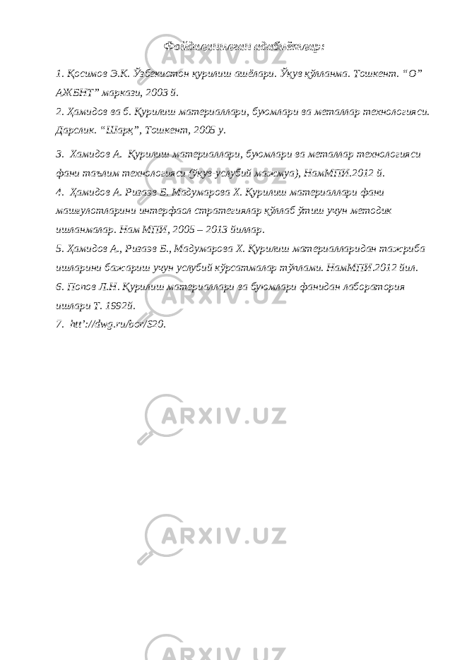 Фойдаланилган адабиётлар: 1. Қосимов Э.К. Ўзбекистон қурилиш ашёлари. Ўқув қўлланма. Тошкент. “О” АЖБНТ” маркази, 2003 й. 2. Ҳамидов ва б. Қурилиш материаллари, буюмлари ва металлар технологияси. Дарслик. “Шарқ”, Тошкент , 2005 y. 3. Хамидов А. Қурилиш материаллари, буюмлари ва металлар технологияси фани таълим технологияси (ўқув-услубий мажмуа), НамМПИ.2012 й. 4. Ҳамидов А. Ризаэв Б. Мадумарова Х. Қурилиш материаллари фани машғулотларини интерфаол стратегиялар қўллаб ўтиш учун методик ишланмалар. Нам МПИ, 2005 – 2013 йиллар. 5. Ҳамидов А., Ризаэв Б., Мадумарова Х. Қурилиш материалларидан тажриба ишларини бажариш учун услубий кўрсатмалар тўплами. НамМПИ.2012 йил. 6. Попов Л.Н. Қурилиш материаллари ва буюмлари фанидан лаборатория ишлари Т. 1992й. 7. htt’://dwg.ru/bor/S20. 