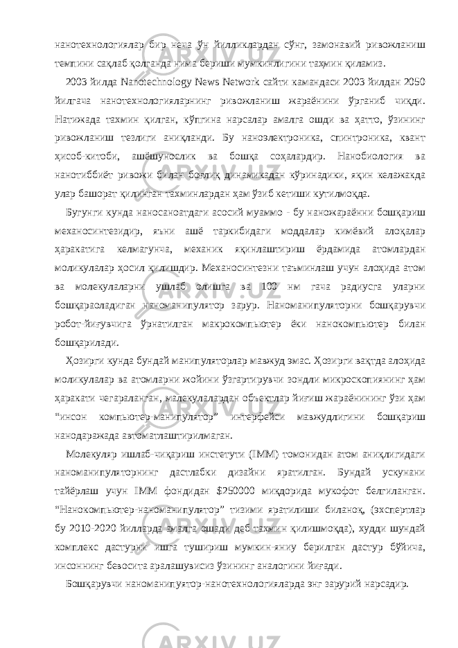 нанотехнологиялар бир неча ўн йилликлардан сўнг, замонавий ривожланиш темпини сақлаб қолганда нима бериши мумкинлигини таҳмин қиламиз. 2003 йилда Nanotechnоlogy News Network сайти камандаси 2003 йилдан 2050 йилгача нанотехнологияларнинг ривожланиш жараёнини ўрганиб чиқди. Натижада тахмин қилган, кўпгина нарсалар амалга ошди ва ҳатто, ўзининг ривожланиш тезлиги аниқланди. Бу наноэлектроника, спинтроника, квант ҳисоб-китоби, ашёшунослик ва бошқа соҳалардир. Нанобиология ва нанотиббиёт ривожи билан боғлиқ динамикадан кўринадики, яқин келажакда улар башорат қилинган тахминлардан ҳам ўзиб кетиши кутилмоқда. Бугунги кунда наносаноатдаги асосий муаммо - бу наножараённи бошқариш механосинтезидир, яъни ашё таркибидаги моддалар кимёвий алоқалар ҳаракатига келмагунча, механик яқинлаштириш ёрдамида атомлардан моликулалар ҳосил қилишдир. Механосинтезни таъминлаш учун алоҳида атом ва молекулаларни ушлаб олишга ва 100 нм гача радиусга уларни бошқараоладиган наноманипулятор зарур. Наноманипуляторни бошқарувчи робот-йиғувчига ўрнатилган макрокомпьютер ёки нанокомпьютер билан бошқарилади. Ҳозирги кунда бундай манипуляторлар мавжуд эмас. Ҳозирги вақтда алоҳида моликулалар ва атомларни жойини ўзгартирувчи зондли микроскопиянинг ҳам ҳаракати чегараланган, малекулалардан объектлар йиғиш жараёнининг ўзи ҳам “инсон компьютер-манипулятор” интерфейси мавжудлигини бошқариш нанодаражада автоматлаштирилмаган. Молекуляр ишлаб-чиқариш инстетути (IMM) томонидан атом аниқлигидаги наноманипуляторнинг дастлабки дизайни яратилган. Бундай ускунани тайёрлаш учун IMM фондидан $250000 миқдорида мукофот белгиланган. “Нанокомпьютер-наноманипулятор” тизими яратилиши биланоқ, (эхспертлар бу 2010-2020 йилларда амалга ошади деб тахмин қилишмоқда), худди шундай комплекс дастурни ишга тушириш мумкин-яниу берилган дастур бўйича, инсоннинг бевосита аралашувисиз ўзининг аналогини йиғади. Бошқарувчи наноманипуятор-нанотехнологияларда энг зарурий нарсадир. 