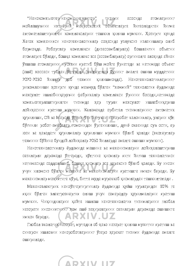 “Нанокомпьютер-наноманипулятор” тизими асосида атомларнинг жойлашувини ихтиёрий макроскопик объектларга йиғаоладиган йиғма автоматлаштирилган комплексларни ташкил қилиш мумкин. Ҳозирги кунда Xerox компанияси нанотехнологиялар соҳасида узлуксиз изланишлар олиб бормоқда. Робортлар комплекси (дизассемблерлар) бошланғич объетни атомларга бўлади, бошқа комплекс эса (ассемблерлар) оргиналга алоҳида айнан ўхшаш атомларини нусхани яратиб бўш жойга ўрнатади ва натижада объект (ашё) хоссаси тубдан ўзгаради (экспертлар бунинг амалга ошиш муддатини 2020-2030 йиллар деб тахмин қилишмоқда). Нанотехнологияларнинг ривожланиши ҳозирги кунда мавжуд бўлган “хажмий” технология ёрдамида махсулот ишлабчиқарувчи фабрикалар комплекси ўрнини босади,натижада компьютерлаштирилган тизимда ҳар турли махсулот ишлабчиқариш лойиҳасини яратиш мумкин. Келажакда орбитал тизимларнинг автоматик қурилиши, Ой ва Марсда ўзини-ўзи йиғувчи наноробот калониялар, уларни кўп бўғинли робот-амёбалар томонидан ўрганилиши, дунё океанида сув ости, ер юзи ва ҳаводаги қурилмалар қурилиши мумкин бўлиб қолади (экспертлар тахмини бўйича бундай лойиҳалар 2050 йилларда амалга ошиши мумкин). Нанотехнологиялар ёрдамида машина ва механизмларни лойиҳалаштириш сезиларли даражада ўзгаради, кўпгина қисмлар янги йиғиш технологияси натижасида соддалашиб, бошқа қисмлар эса кераксиз бўлиб қолади. Бу инсон учун иложсиз бўлган машина ва механизмларни яратишга имкон беради. Бу механизмлар моҳиятига кўра, битта жуда мураккаб қисмлардан ташкилтопади . Механоэлектрик наноўзгартиргичлар ёрдамида қуёш нурларидан 90% га яқин бўлган электроэнергия олиш учун самарадор қурилмаларни яратиш мумкин. Чиқиндиларни қайта ишлаш нанотехнология тизимларини глобал назорати инсониятнинг ҳом ашё заҳираларини сезиларли даражада ошишига имкон беради. Глобал экологик назорат, мутадил об-ҳаво назорат қилиш мухитни яратиш ва синхрон ишловчи нанороботларнинг ўзаро ҳаракат тизими ёрдамида амалга оширилади. 